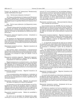 BOE núm. 71                                       Viernes 23 marzo 2007                                              12643

Cuerpo de Ayudantes de Instituciones Penitenciarias,           artículo 71.1 de la presente Ley, las entidades asegura-
queda modificada como sigue:                                   doras podrán continuar aplicando las tablas de mortali-
                                                               dad y supervivencia y los demás elementos de las
   Uno.    Se da nueva redacción al artículo 1:                bases técnicas, actualmente utilizados, en los que el
    «El Cuerpo de Ayudantes de Instituciones Penitencia-       sexo constituye un factor determinante de la evalua-
rias estará integrado por personal funcionario, garanti-       ción del riesgo a partir de datos actuariales y estadísti-
zando el acceso al mismo en los términos definidos en la       cos pertinentes y exactos.
Ley Orgánica para la igualdad efectiva de mujeres y hom-
bres.»                                                         Disposición transitoria sexta. Retroactividad de efectos
                                                                  para medidas de conciliación.
    Dos. Se da nueva redacción a la Disposición transi-
toria primera:                                                     Los preceptos de la Ley 30/1984, de 2 de agosto, de
    «Quedan extinguidas las actuales escalas masculina         Medidas para la reforma de la Función Pública modifica-
y femenina del Cuerpo de Ayudantes de Instituciones            dos por esta Ley tendrán carácter retroactivo respecto de
Penitenciarias y sus funcionarios se integran en su tota-      los hechos causantes originados y vigentes a 1 de enero
lidad en el Cuerpo de Ayudantes de Instituciones Peni-         de 2006 en el ámbito de la Administración General del
tenciarias.»                                                   Estado.

Disposición adicional trigésima primera. Ampliación a          Disposición transitoria séptima. Régimen transitorio de
   otros colectivos.                                              los nuevos derechos en materia de maternidad, pater-
                                                                  nidad, riesgo durante el embarazo y consideración
    Se adoptarán las disposiciones necesarias para apli-          como cotizados a efectos de Seguridad Social de
car lo dispuesto en la disposición adicional décimo pri-          determinados períodos.
mera. Diez, en lo relativo a partos prematuros, a los colec-
tivos no incluídos en el ámbito de aplicación del Estatuto         1. La regulación introducida por esta Ley en materia
de los Trabajadores.                                           de suspensión por maternidad y paternidad será de apli-
                                                               cación a los nacimientos, adopciones o acogimientos que
Disposición transitoria primera. Régimen transitorio de        se produzcan o constituyan a partir de su entrada en
   nombramientos.
                                                               vigor.
    Las normas sobre composición y representación                  2. Las modificaciones introducidas por esta Ley en
equilibrada contenidas en la presente Ley serán de apli-       materia de riesgo durante el embarazo serán de aplica-
cación a los nombramientos que se produzcan con pos-           ción a las suspensiones que por dicha causa se produzcan
terioridad a su entrada en vigor, sin afectar a los ya         a partir de su entrada en vigor.
realizados.                                                        3. La consideración como cotizados de los períodos
                                                               a que se refieren el apartado 6 del artículo 124 y la dispo-
Disposición transitoria segunda. Regulación reglamen-          sición adicional cuadragésimo cuarta del texto refundido
   taria de transitoriedad en relación con el distintivo       de la Ley General de la Seguridad Social, aprobado por
   empresarial en materia de igualdad.                         Real Decreto Legislativo 1/1994, de 20 de junio, será de
                                                               aplicación para las prestaciones que se causen a partir de
    Reglamentariamente, se determinarán, a los efectos         la entrada en vigor de la presente Ley. Iguales efectos se
de obtener el distintivo empresarial en materia de igual-      aplicarán a la ampliación del período que se considera
dad regulado en el capítulo IV del título IV de esta Ley,      como cotizado en el apartado 1 del artículo 180 de la
las condiciones de convalidación de las calificaciones         misma norma y a la consideración como cotizados al 100
atribuidas a las empresas conforme a la normativa ante-        por 100 de los períodos a que se refieren los apartados 3
rior.                                                          y 4 del citado artículo.
Disposición transitoria tercera.   Régimen transitorio de      Disposición transitoria octava. Régimen transitorio del
   procedimientos.
                                                                  subsidio por desempleo.
    A los procedimientos administrativos y judiciales ya
iniciados con anterioridad a la entrada en vigor de esta           La cuantía del subsidio por desempleo establecida en
Ley no les será de aplicación la misma, rigiéndose por la      el segundo párrafo del apartado 1 del artículo 217 de la
normativa anterior.                                            Ley General de la Seguridad Social, en la redacción dada
                                                               por la presente Ley, se aplicará a los derechos al subsidio
Disposición transitoria cuarta. Régimen de aplicación          por desempleo que nazcan a partir de la entrada en vigor
   del deber de negociar en materia de igualdad.               de esta Ley.

   Lo dispuesto en el artículo 85 del Estatuto de los Tra-     Disposición transitoria novena. Ampliación de la sus-
bajadores en materia de igualdad, según la redacción              pensión del contrato de trabajo.
dada por esta Ley, será de aplicación en la negociación
subsiguiente a la primera denuncia del convenio que se             El Gobierno ampliará de forma progresiva y gra-
produzca a partir de la entrada en vigor de la misma.          dual, la duración de la suspensión del contrato de tra-
                                                               bajo por paternidad regulado en la disposición adicio-
Disposición transitoria quinta. Tablas de mortalidad y         nal décimo primera, apartado Once, y en la disposición
   supervivencia.                                              adicional décimonovena, apartado Seis, de la presente
                                                               Ley, hasta alcanzar el objetivo de 4 semanas de este per-
  En tanto no se aprueben las disposiciones regla-             miso de paternidad a los 6 años de la entrada en vigor de
mentarias a las que se refiere el párrafo segundo del          la presente Ley.
 