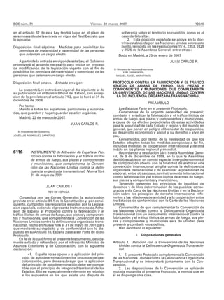 BOE núm. 71                                          Viernes 23 marzo 2007                                                12645

en el artículo 62 de esta Ley tendrá lugar en el plazo de               soberanía sobre el territorio en cuestión, como es el
seis meses desde la entrada en vigor del Real Decreto que               caso de Gibraltar.
lo apruebe.                                                                 2. Esta posición española se apoya en la doc-
                                                                        trina establecida por las Naciones Unidas sobre este
Disposición final séptima. Medidas para posibilitar los                 punto, recogida en las resoluciones 1514, 2353, 2429
   permisos de maternidad y paternidad de las personas                  y 2625 de la Asamblea General, entre otras.»
   que ostentan un cargo electo.                                     Dado en Madrid, a 25 de enero de 2007.
   A partir de la entrada en vigor de esta Ley, el Gobierno                                               JUAN CARLOS R.
promoverá el acuerdo necesario para iniciar un proceso
de modificación de la legislación vigente con el fin de           El Ministro de Asuntos Exteriores
posibilitar los permisos de maternidad y paternidad de las                y de Cooperación,
personas que ostenten un cargo electo.                              MIGUEL ÁNGEL MORATINOS


Disposición final octava. Entrada en vigor.                       PROTOCOLO CONTRA LA FABRICACIÓN Y EL TRÁFICO
                                                                  ILÍCITOS DE ARMAS DE FUEGO, SUS PIEZAS Y
    La presente Ley entrará en vigor el día siguiente al de       COMPONENTES Y MUNICIONES, QUE COMPLEMENTA
su publicación en el Boletín Oficial del Estado, con excep-       LA CONVENCIÓN DE LAS NACIONES UNIDAS CONTRA
ción de lo previsto en el artículo 71.2, que lo hará el 31 de        LA DELINCUENCIA ORGANIZADA TRANSNACIONAL
diciembre de 2008.
                                                                                              PREÁMBULO
   Por tanto,
   Mando a todos los españoles, particulares y autorida-              Los Estados Parte en el presente Protocolo,
des, que guarden y hagan guardar esta ley orgánica.                   Conscientes de la urgente necesidad de prevenir,
                                                                  combatir y erradicar la fabricación y el tráfico ilícitos de
   Madrid, 22 de marzo de 2007.                                   armas de fuego, sus piezas y componentes y municiones,
                                                                  a causa de los efectos perjudiciales de estas actividades
                                            JUAN CARLOS R.        para la seguridad de cada Estado y región y del mundo en
                                                                  general, que ponen en peligro el bienestar de los pueblos,
   El Presidente del Gobierno,                                    su desarrollo económico y social y su derecho a vivir en
JOSÉ LUIS RODRÍGUEZ ZAPATERO                                      paz,
                                                                      Convencidos, por tanto, de la necesidad de que los
                                                                  Estados adopten todas las medidas apropiadas a tal fin,
                                                                  incluidas medidas de cooperación internacional y de otra
                                                                  índole en los planos regional y mundial,
6116         INSTRUMENTO de Adhesión de España al Pro-                Recordando la resolución 53/111 de la Asamblea Gene-
             tocolo contra la fabricación y el tráfico ilícitos   ral, de 9 de diciembre de 1998, en la que la Asamblea
             de armas de fuego, sus piezas y componentes          decidió establecer un comité especial intergubernamental
             y municiones, que complementa la Conven-             de composición abierta con la finalidad de elaborar una
             ción de las Naciones Unidas contra la delin-         convención internacional amplia contra la delincuencia
             cuencia organizada transnacional, Nueva York         organizada transnacional y de examinar la posibilidad de
                                                                  elaborar, entre otras cosas, un instrumento internacional
             31 de mayo de 2001.                                  contra la fabricación y el tráfico ilícitos de armas de fuego,
                                                                  sus piezas y componentes y municiones,
                                                                      Teniendo presentes los principios de igualdad de
                          JUAN CARLOS I                           derechos y de libre determinación de los pueblos, consa-
                            REY DE ESPAÑA
                                                                  grados en la Carta de las Naciones Unidas y en la Declara-
                                                                  ción sobre los principios de derecho internacional refe-
    Concedida por las Cortes Generales la autorización            rentes a las relaciones de amistad y a la cooperación entre
prevista en el artículo 94.1 de la Constitución y, por consi-     los Estados de conformidad con la Carta de las Naciones
guiente, cumplidos los requisitos exigidos por la Legisla-        Unidas,
ción española, extiendo el presente Instrumento de Adhe-              Convencidos de que complementar la Convención de
sión de España al Protocolo contra la fabricación y el            las Naciones Unidas contra la Delincuencia Organizada
tráfico ilícitos de armas de fuego, sus piezas y componen-        Transnacional con un instrumento internacional contra la
tes y municiones, que complementa la Convención de las            fabricación y el tráfico ilícitos de armas de fuego, sus pie-
Naciones Unidas contra la delincuencia organizada trans-          zas y componentes y municiones será de utilidad para
nacional, hecho en Nueva York el 31 de mayo de 2001 para          prevenir y combatir esos delitos,
que mediante su depósito y, de conformidad con lo dis-                Han acordado lo siguiente:
puesto en su Artículo 18, España pase a ser Parte de dicho
Protocolo.                                                                          I.   Disposiciones generales
    En fe de lo cual firmo el presente Instrumento, debida-
mente sellado y refrendado por el infrascrito Ministro de         Artículo 1. Relación con la Convención de las Naciones
Asuntos Exteriores y de Cooperación, con la siguiente                 Unidas contra la Delincuencia Organizada Transnacio-
declaración:                                                          nal.
           «1. España no se opone a la aplicación del prin-           1. El presente Protocolo complementa la Convención
      cipio de autodeterminación en los procesos de des-          de las Naciones Unidas contra la Delincuencia Organizada
      colonización, pero desea subrayar que la aplicación         Transnacional y se interpretará juntamente con la Con-
      del principio de autodeterminación debe ser compa-          vención.
      tible con el principio de integridad territorial de los         2. Las disposiciones de la Convención se aplicarán
      Estados. Ello es especialmente relevante en relación        mutatis mutandis al presente Protocolo, a menos que en
      a los supuestos en los que existe una disputa de            él se disponga otra cosa.
 