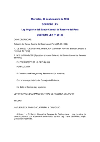 Miércoles, 30 de diciembre de 1992
DECRETO LEY
Ley Orgánica del Banco Central de Reserva del Perú
DECRETO LEY Nº 26123
CONCORDANCIAS:
Estatuto del Banco Central de Reserva del Perú (27-02-1994)
R. DE DIRECTORIO Nº 008-2008-BCRP (Aprueban ROF del Banco Central d e
Reserva del Perú)
R. Nº 018-2009-BCRP (Aprueban el nuevo Estatuto del Banco Central de Reserva
del Perú)
EL PRESIDENTE DE LA REPUBLICA
POR CUANTO:
El Gobierno de Emergencia y Reconstrucción Nacional;
Con el voto aprobatorio del Consejo de Ministros;
Ha dado el Decreto Ley siguiente:
LEY ORGANICA DEL BANCO CENTRAL DE RESERVA DEL PERU
TITULO I
NATURALEZA, FINALIDAD, CAPITAL Y DOMICILIO
Artículo 1.- El Banco Central de Reserva del Perú es pers ona jurídica de
derecho público, con autonomía en el marco de esta Ley. Tiene patrimonio propio
y duración indefinida.
 