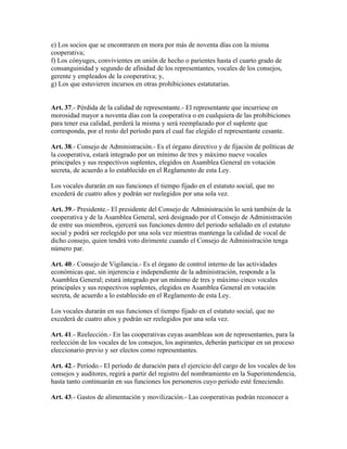 e) Los socios que se encontraren en mora por más de noventa días con la misma
cooperativa;
f) Los cónyuges, convivientes en unión de hecho o parientes hasta el cuarto grado de
consanguinidad y segundo de afinidad de los representantes, vocales de los consejos,
gerente y empleados de la cooperativa; y,
g) Los que estuvieren incursos en otras prohibiciones estatutarias.
Art. 37.- Pérdida de la calidad de representante.- El representante que incurriese en
morosidad mayor a noventa días con la cooperativa o en cualquiera de las prohibiciones
para tener esa calidad, perderá la misma y será reemplazado por el suplente que
corresponda, por el resto del período para el cual fue elegido el representante cesante.
Art. 38.- Consejo de Administración.- Es el órgano directivo y de fijación de políticas de
la cooperativa, estará integrado por un mínimo de tres y máximo nueve vocales
principales y sus respectivos suplentes, elegidos en Asamblea General en votación
secreta, de acuerdo a lo establecido en el Reglamento de esta Ley.
Los vocales durarán en sus funciones el tiempo fijado en el estatuto social, que no
excederá de cuatro años y podrán ser reelegidos por una sola vez.
Art. 39.- Presidente.- El presidente del Consejo de Administración lo será también de la
cooperativa y de la Asamblea General, será designado por el Consejo de Administración
de entre sus miembros, ejercerá sus funciones dentro del periodo señalado en el estatuto
social y podrá ser reelegido por una sola vez mientras mantenga la calidad de vocal de
dicho consejo, quien tendrá voto dirimente cuando el Consejo de Administración tenga
número par.
Art. 40.- Consejo de Vigilancia.- Es el órgano de control interno de las actividades
económicas que, sin injerencia e independiente de la administración, responde a la
Asamblea General; estará integrado por un mínimo de tres y máximo cinco vocales
principales y sus respectivos suplentes, elegidos en Asamblea General en votación
secreta, de acuerdo a lo establecido en el Reglamento de esta Ley.
Los vocales durarán en sus funciones el tiempo fijado en el estatuto social, que no
excederá de cuatro años y podrán ser reelegidos por una sola vez.
Art. 41.- Reelección.- En las cooperativas cuyas asambleas son de representantes, para la
reelección de los vocales de los consejos, los aspirantes, deberán participar en un proceso
eleccionario previo y ser electos como representantes.
Art. 42.- Período.- El período de duración para el ejercicio del cargo de los vocales de los
consejos y auditores, regirá a partir del registro del nombramiento en la Superintendencia,
hasta tanto continuarán en sus funciones los personeros cuyo período esté feneciendo.
Art. 43.- Gastos de alimentación y movilización.- Las cooperativas podrán reconocer a
 