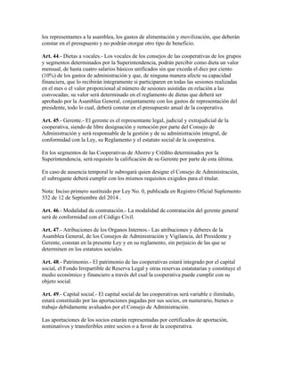 los representantes a la asamblea, los gastos de alimentación y movilización, que deberán
constar en el presupuesto y no podrán otorgar otro tipo de beneficio.
Art. 44.- Dietas a vocales.- Los vocales de los consejos de las cooperativas de los grupos
y segmentos determinados por la Superintendencia, podrán percibir como dieta un valor
mensual, de hasta cuatro salarios básicos unificados sin que exceda el diez por ciento
(10%) de los gastos de administración y que, de ninguna manera afecte su capacidad
financiera, que lo recibirán íntegramente si participaren en todas las sesiones realizadas
en el mes o el valor proporcional al número de sesiones asistidas en relación a las
convocadas; su valor será determinado en el reglamento de dietas que deberá ser
aprobado por la Asamblea General, conjuntamente con los gastos de representación del
presidente, todo lo cual, deberá constar en el presupuesto anual de la cooperativa.
Art. 45.- Gerente.- El gerente es el representante legal, judicial y extrajudicial de la
cooperativa, siendo de libre designación y remoción por parte del Consejo de
Administración y será responsable de la gestión y de su administración integral, de
conformidad con la Ley, su Reglamento y el estatuto social de la cooperativa.
En los segmentos de las Cooperativas de Ahorro y Crédito determinados por la
Superintendencia, será requisito la calificación de su Gerente por parte de esta última.
En caso de ausencia temporal le subrogará quien designe el Consejo de Administración,
el subrogante deberá cumplir con los mismos requisitos exigidos para el titular.
Nota: Inciso primero sustituido por Ley No. 0, publicada en Registro Oficial Suplemento
332 de 12 de Septiembre del 2014 .
Art. 46.- Modalidad de contratación.- La modalidad de contratación del gerente general
será de conformidad con el Código Civil.
Art. 47.- Atribuciones de los Organos Internos.- Las atribuciones y deberes de la
Asamblea General, de los Consejos de Administración y Vigilancia, del Presidente y
Gerente, constan en la presente Ley y en su reglamento, sin perjuicio de las que se
determinen en los estatutos sociales.
Art. 48.- Patrimonio.- El patrimonio de las cooperativas estará integrado por el capital
social, el Fondo Irrepartible de Reserva Legal y otras reservas estatutarias y constituye el
medio económico y financiero a través del cual la cooperativa puede cumplir con su
objeto social.
Art. 49.- Capital social.- El capital social de las cooperativas será variable e ilimitado,
estará constituido por las aportaciones pagadas por sus socios, en numerario, bienes o
trabajo debidamente avaluados por el Consejo de Administración.
Las aportaciones de los socios estarán representadas por certificados de aportación,
nominativos y transferibles entre socios o a favor de la cooperativa.
 