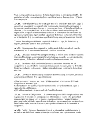 Cada socio podrá tener aportaciones de hasta el equivalente al cinco por ciento (5%) del
capital social en las cooperativas de ahorro y crédito y hasta el diez por ciento (10%) en
los otros grupos.
Art. 50.- Fondo Irrepartible de Reserva Legal.- El Fondo Irrepartible de Reserva Legal lo
constituyen las cooperativas para solventar contingencias patrimoniales, se integrará e
incrementará anualmente con al menos el cincuenta por ciento (50%) de las utilidades y
al menos el cincuenta por ciento (50%) de los excedentes anuales obtenidos por la
organización. No podrá distribuirse entre los socios, ni incrementar sus certificados de
aportación, bajo ninguna figura jurídica, y podrá ser distribuido exclusivamente al final
de la liquidación de la cooperativa de acuerdo con lo que resuelva la Asamblea General.
También formarán parte del Fondo Irrepartible de Reserva Legal, las donaciones y
legados, efectuados en favor de la cooperativa.
Art. 51.- Otras reservas.- Las cooperativas podrán, a más de la reserva legal, crear las
reservas que, por la naturaleza de la entidad, considere necesarias.
Art. 52.- Utilidades.- Para efectos de la presente Ley se definen como utilidades todos los
ingresos obtenidos en operaciones con terceros, luego de deducidos los correspondientes
costos, gastos y deducciones adicionales, conforme lo dispuesto en esta Ley.
Art. 53.- Excedentes.- Son los valores sobrantes o remanentes obtenidos por las
cooperativas en las actividades económicas realizadas con sus socios, una vez deducidos
los correspondientes costos, gastos y deducciones adicionales, conforme lo dispuesto en
esta Ley.
Art. 54.- Distribución de utilidades y excedentes.-Las utilidades y excedentes, en caso de
generarse se distribuirán de la siguiente manera:
a) Por lo menos el cincuenta por ciento (50%) se destinará al incremento del Fondo
Irrepartible de Reserva Legal;
b) Hasta el cinco por ciento (5%) como contribución a la Superintendencia, según la
segmentación establecida; y,
c) El saldo se destinará a lo que resuelva la Asamblea General.
Art. 55.- Emisión de Obligaciones.- Las cooperativas podrán emitir obligaciones de libre
negociación, de acuerdo con las regulaciones del mercado de valores y las que dicte el
regulador previsto en esta Ley, en cuanto a redención, intereses y una participación
porcentual en las utilidades o excedentes, obligaciones que no conceden a sus poseedores,
la calidad de socios, derecho de voto, ni participación en la toma de decisiones en la
cooperativa.
Art. 56.- Fusión y Escisión.- Las cooperativas de la misma clase podrán fusionarse o
escindirse por decisión de las dos terceras partes de los socios o representantes, previa
 