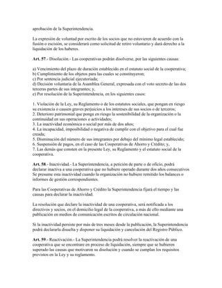 aprobación de la Superintendencia.
La expresión de voluntad por escrito de los socios que no estuvieren de acuerdo con la
fusión o escisión, se considerará como solicitud de retiro voluntario y dará derecho a la
liquidación de los haberes.
Art. 57.- Disolución.- Las cooperativas podrán disolverse, por las siguientes causas:
a) Vencimiento del plazo de duración establecido en el estatuto social de la cooperativa;
b) Cumplimiento de los objetos para las cuales se constituyeron;
c) Por sentencia judicial ejecutoriada;
d) Decisión voluntaria de la Asamblea General, expresada con el voto secreto de las dos
terceras partes de sus integrantes; y,
e) Por resolución de la Superintendencia, en los siguientes casos:
1. Violación de la Ley, su Reglamento o de los estatutos sociales, que pongan en riesgo
su existencia o causen graves perjuicios a los intereses de sus socios o de terceros;
2. Deterioro patrimonial que ponga en riesgo la sostenibilidad de la organización o la
continuidad en sus operaciones o actividades;
3. La inactividad económica o social por más de dos años;
4. La incapacidad, imposibilidad o negativa de cumplir con el objetivo para el cual fue
creada;
5. Disminución del número de sus integrantes por debajo del mínimo legal establecido;
6. Suspensión de pagos, en el caso de las Cooperativas de Ahorro y Crédito; y,
7. Las demás que consten en la presente Ley, su Reglamento y el estatuto social de la
cooperativa.
Art. 58.- Inactividad.- La Superintendencia, a petición de parte o de oficio, podrá
declarar inactiva a una cooperativa que no hubiere operado durante dos años consecutivos
Se presume esta inactividad cuando la organización no hubiere remitido los balances o
informes de gestión correspondientes.
Para las Cooperativas de Ahorro y Crédito la Superintendencia fijará el tiempo y las
causas para declarar la inactividad.
La resolución que declare la inactividad de una cooperativa, será notificada a los
directivos y socios, en el domicilio legal de la cooperativa, a más de ello mediante una
publicación en medios de comunicación escritos de circulación nacional.
Si la inactividad persiste por más de tres meses desde la publicación, la Superintendencia
podrá declararla disuelta y disponer su liquidación y cancelación del Registro Público.
Art. 59.- Reactivación.- La Superintendencia podrá resolver la reactivación de una
cooperativa que se encontrare en proceso de liquidación, siempre que se hubieren
superado las causas que motivaron su disolución y cuando se cumplan los requisitos
previstos en la Ley y su reglamento.
 