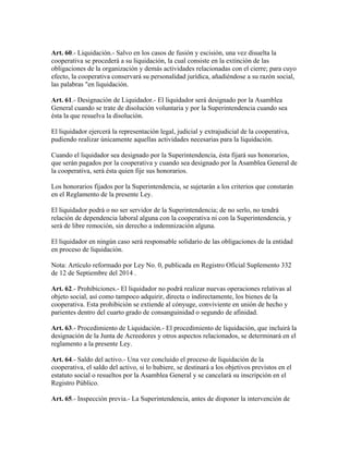 Art. 60.- Liquidación.- Salvo en los casos de fusión y escisión, una vez disuelta la
cooperativa se procederá a su liquidación, la cual consiste en la extinción de las
obligaciones de la organización y demás actividades relacionadas con el cierre; para cuyo
efecto, la cooperativa conservará su personalidad jurídica, añadiéndose a su razón social,
las palabras "en liquidación.
Art. 61.- Designación de Liquidador.- El liquidador será designado por la Asamblea
General cuando se trate de disolución voluntaria y por la Superintendencia cuando sea
ésta la que resuelva la disolución.
El liquidador ejercerá la representación legal, judicial y extrajudicial de la cooperativa,
pudiendo realizar únicamente aquellas actividades necesarias para la liquidación.
Cuando el liquidador sea designado por la Superintendencia, ésta fijará sus honorarios,
que serán pagados por la cooperativa y cuando sea designado por la Asamblea General de
la cooperativa, será ésta quien fije sus honorarios.
Los honorarios fijados por la Superintendencia, se sujetarán a los criterios que constarán
en el Reglamento de la presente Ley.
El liquidador podrá o no ser servidor de la Superintendencia; de no serlo, no tendrá
relación de dependencia laboral alguna con la cooperativa ni con la Superintendencia, y
será de libre remoción, sin derecho a indemnización alguna.
El liquidador en ningún caso será responsable solidario de las obligaciones de la entidad
en proceso de liquidación.
Nota: Artículo reformado por Ley No. 0, publicada en Registro Oficial Suplemento 332
de 12 de Septiembre del 2014 .
Art. 62.- Prohibiciones.- El liquidador no podrá realizar nuevas operaciones relativas al
objeto social, así como tampoco adquirir, directa o indirectamente, los bienes de la
cooperativa. Esta prohibición se extiende al cónyuge, conviviente en unión de hecho y
parientes dentro del cuarto grado de consanguinidad o segundo de afinidad.
Art. 63.- Procedimiento de Liquidación.- El procedimiento de liquidación, que incluirá la
designación de la Junta de Acreedores y otros aspectos relacionados, se determinará en el
reglamento a la presente Ley.
Art. 64.- Saldo del activo.- Una vez concluido el proceso de liquidación de la
cooperativa, el saldo del activo, si lo hubiere, se destinará a los objetivos previstos en el
estatuto social o resueltos por la Asamblea General y se cancelará su inscripción en el
Registro Público.
Art. 65.- Inspección previa.- La Superintendencia, antes de disponer la intervención de
 