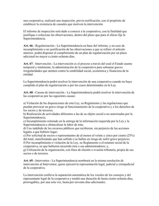 una cooperativa, realizará una inspección, previa notificación, con el propósito de
establecer la existencia de causales que motiven la intervención.
El informe de inspección será dado a conocer a la cooperativa, con la finalidad que
justifique o solucione las observaciones, dentro del plazo que para el efecto fije la
Superintendencia.
Art. 66.- Regularización.- La Superintendencia en base del informe, y en caso de
incumplimiento o no justificación de las observaciones a que se refiere el artículo
anterior, podrá disponer el cumplimiento de un plan de regularización por un plazo
adicional no mayor a ciento ochenta días.
Art. 67.- Intervención.- La intervención es el proceso a través del cual el Estado asume
temporal y totalmente, la administración de la cooperativa para subsanar graves
irregularidades que atenten contra la estabilidad social, económica y financiera de la
entidad.
La Superintendencia podrá resolver la intervención de una cooperativa cuando no haya
cumplido el plan de regularización o por los casos determinados en la Ley.
Art. 68.- Causas de intervención.- La Superintendencia podrá resolver la intervención de
las cooperativas por las siguientes causas:
a) Violación de las disposiciones de esta Ley, su Reglamento y las regulaciones que
puedan provocar un grave riesgo al funcionamiento de la cooperativa y a los derechos de
los socios y de terceros;
b) Realización de actividades diferentes a las de su objeto social o no autorizadas por la
Superintendencia;
c) Incumplimiento reiterado en la entrega de la información requerida por la Ley y la
Superintendencia u obstaculizar la labor de ésta;
d) Uso indebido de los recursos públicos que recibieren, sin perjuicio de las acciones
legales a que hubiere lugar;
e) Por solicitud de socios o representantes de al menos el veinte y cinco por ciento (25%)
del total, manifestando que han sufrido o se hallen en riesgo de sufrir grave perjuicio;
f) Por incumplimiento o violación de la Ley, su Reglamento o el estatuto social de la
cooperativa, en que hubieren incurrido ésta o sus administradores; y,
g) Utilización de la organización, con fines de elusión o evasión tributaria, propia de sus
socios o de terceros.
Art. 69.- Interventor.- La Superintendencia nombrará en la misma resolución de
intervención al Interventor, quien ejercerá la representación legal, judicial y extrajudicial
de la cooperativa.
La intervención conlleva la separación automática de los vocales de los consejos y del
representante legal de la cooperativa y tendrá una duración de hasta ciento ochenta días,
prorrogables, por una sola vez, hasta por noventa días adicionales.
 