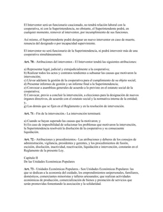 El Interventor será un funcionario caucionado, no tendrá relación laboral con la
cooperativa, ni con la Superintendencia, no obstante, el Superintendente podrá, en
cualquier momento, remover al interventor, por incumplimiento de sus funciones.
Así mismo, el Superintendente podrá designar un nuevo interventor en caso de muerte,
renuncia del designado o por incapacidad superviniente.
El interventor no será funcionario de la Superintendencia, ni podrá intervenir más de una
cooperativa simultáneamente.
Art. 70.- Atribuciones del interventor.- El Interventor tendrá las siguientes atribuciones:
a) Representar legal, judicial y extrajudicialmente a la cooperativa;
b) Realizar todos los actos y contratos tendientes a subsanar las causas que motivaron la
intervención;
c) Llevar adelante la gestión de la cooperativa para el cumplimiento de su objeto social;
d) Presentar informes de gestión y un informe final a la Superintendencia;
e) Convocar a asambleas generales de acuerdo a lo previsto en el estatuto social de la
cooperativa;
f) Convocar, previo a concluir la intervención, a elecciones para la designación de nuevos
órganos directivos, de acuerdo con el estatuto social y la normativa interna de la entidad;
y,
g) Las demás que se fijen en el Reglamento y en la resolución de intervención.
Art. 71.- Fin de la intervención.- La intervención terminará:
a) Cuando se hayan superado las causas que la motivaron; y
b) En caso de imposibilidad de solucionar los problemas que motivaron la intervención,
la Superintendencia resolverá la disolución de la cooperativa y su consecuente
liquidación.
Art. 72.- Atribuciones y procedimientos.- Las atribuciones y deberes de los consejos de
administración, vigilancia, presidentes y gerentes, y los procedimientos de fusión,
escisión, disolución, inactividad, reactivación, liquidación e intervención, constarán en el
Reglamento de la presente Ley.
Capítulo II
De las Unidades Económicas Populares
Art. 73.- Unidades Económicas Populares.- Son Unidades Económicas Populares: las
que se dedican a la economía del cuidado, los emprendimientos unipersonales, familiares,
domésticos, comerciantes minoristas y talleres artesanales; que realizan actividades
económicas de producción, comercialización de bienes y prestación de servicios que
serán promovidas fomentando la asociación y la solidaridad.
 