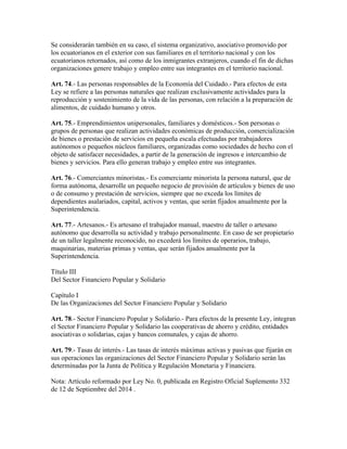 Se considerarán también en su caso, el sistema organizativo, asociativo promovido por
los ecuatorianos en el exterior con sus familiares en el territorio nacional y con los
ecuatorianos retornados, así como de los inmigrantes extranjeros, cuando el fin de dichas
organizaciones genere trabajo y empleo entre sus integrantes en el territorio nacional.
Art. 74.- Las personas responsables de la Economía del Cuidado.- Para efectos de esta
Ley se refiere a las personas naturales que realizan exclusivamente actividades para la
reproducción y sostenimiento de la vida de las personas, con relación a la preparación de
alimentos, de cuidado humano y otros.
Art. 75.- Emprendimientos unipersonales, familiares y domésticos.- Son personas o
grupos de personas que realizan actividades económicas de producción, comercialización
de bienes o prestación de servicios en pequeña escala efectuadas por trabajadores
autónomos o pequeños núcleos familiares, organizadas como sociedades de hecho con el
objeto de satisfacer necesidades, a partir de la generación de ingresos e intercambio de
bienes y servicios. Para ello generan trabajo y empleo entre sus integrantes.
Art. 76.- Comerciantes minoristas.- Es comerciante minorista la persona natural, que de
forma autónoma, desarrolle un pequeño negocio de provisión de artículos y bienes de uso
o de consumo y prestación de servicios, siempre que no exceda los límites de
dependientes asalariados, capital, activos y ventas, que serán fijados anualmente por la
Superintendencia.
Art. 77.- Artesanos.- Es artesano el trabajador manual, maestro de taller o artesano
autónomo que desarrolla su actividad y trabajo personalmente. En caso de ser propietario
de un taller legalmente reconocido, no excederá los límites de operarios, trabajo,
maquinarias, materias primas y ventas, que serán fijados anualmente por la
Superintendencia.
Título III
Del Sector Financiero Popular y Solidario
Capítulo I
De las Organizaciones del Sector Financiero Popular y Solidario
Art. 78.- Sector Financiero Popular y Solidario.- Para efectos de la presente Ley, integran
el Sector Financiero Popular y Solidario las cooperativas de ahorro y crédito, entidades
asociativas o solidarias, cajas y bancos comunales, y cajas de ahorro.
Art. 79.- Tasas de interés.- Las tasas de interés máximas activas y pasivas que fijarán en
sus operaciones las organizaciones del Sector Financiero Popular y Solidario serán las
determinadas por la Junta de Política y Regulación Monetaria y Financiera.
Nota: Artículo reformado por Ley No. 0, publicada en Registro Oficial Suplemento 332
de 12 de Septiembre del 2014 .
 