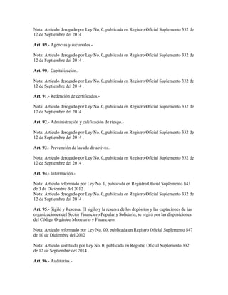 Nota: Artículo derogado por Ley No. 0, publicada en Registro Oficial Suplemento 332 de
12 de Septiembre del 2014 .
Art. 89.- Agencias y sucursales.-
Nota: Artículo derogado por Ley No. 0, publicada en Registro Oficial Suplemento 332 de
12 de Septiembre del 2014 .
Art. 90.- Capitalización.-
Nota: Artículo derogado por Ley No. 0, publicada en Registro Oficial Suplemento 332 de
12 de Septiembre del 2014 .
Art. 91.- Redención de certificados.-
Nota: Artículo derogado por Ley No. 0, publicada en Registro Oficial Suplemento 332 de
12 de Septiembre del 2014 .
Art. 92.- Administración y calificación de riesgo.-
Nota: Artículo derogado por Ley No. 0, publicada en Registro Oficial Suplemento 332 de
12 de Septiembre del 2014 .
Art. 93.- Prevención de lavado de activos.-
Nota: Artículo derogado por Ley No. 0, publicada en Registro Oficial Suplemento 332 de
12 de Septiembre del 2014 .
Art. 94.- Información.-
Nota: Artículo reformado por Ley No. 0, publicada en Registro Oficial Suplemento 843
de 3 de Diciembre del 2012 .
Nota: Artículo derogado por Ley No. 0, publicada en Registro Oficial Suplemento 332 de
12 de Septiembre del 2014 .
Art. 95.- Sigilo y Reserva. El sigilo y la reserva de los depósitos y las captaciones de las
organizaciones del Sector Financiero Popular y Solidario, se regirá por las disposiciones
del Código Orgánico Monetario y Financiero.
Nota: Artículo reformado por Ley No. 00, publicada en Registro Oficial Suplemento 847
de 10 de Diciembre del 2012
Nota: Artículo sustituido por Ley No. 0, publicada en Registro Oficial Suplemento 332
de 12 de Septiembre del 2014 .
Art. 96.- Auditorias.-
 