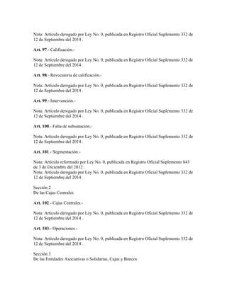Nota: Artículo derogado por Ley No. 0, publicada en Registro Oficial Suplemento 332 de
12 de Septiembre del 2014 .
Art. 97.- Calificación.-
Nota: Artículo derogado por Ley No. 0, publicada en Registro Oficial Suplemento 332 de
12 de Septiembre del 2014 .
Art. 98.- Revocatoria de calificación.-
Nota: Artículo derogado por Ley No. 0, publicada en Registro Oficial Suplemento 332 de
12 de Septiembre del 2014 .
Art. 99.- Intervención.-
Nota: Artículo derogado por Ley No. 0, publicada en Registro Oficial Suplemento 332 de
12 de Septiembre del 2014 .
Art. 100.- Falta de subsanación.-
Nota: Artículo derogado por Ley No. 0, publicada en Registro Oficial Suplemento 332 de
12 de Septiembre del 2014 .
Art. 101.- Segmentación.-
Nota: Artículo reformado por Ley No. 0, publicada en Registro Oficial Suplemento 843
de 3 de Diciembre del 2012 .
Nota: Artículo derogado por Ley No. 0, publicada en Registro Oficial Suplemento 332 de
12 de Septiembre del 2014 .
Sección 2
De las Cajas Centrales
Art. 102.- Cajas Centrales.-
Nota: Artículo derogado por Ley No. 0, publicada en Registro Oficial Suplemento 332 de
12 de Septiembre del 2014 .
Art. 103.- Operaciones.-
Nota: Artículo derogado por Ley No. 0, publicada en Registro Oficial Suplemento 332 de
12 de Septiembre del 2014 .
Sección 3
De las Entidades Asociativas o Solidarías, Cajas y Bancos
 