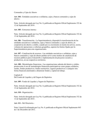 Comunales y Cajas de Ahorro
Art. 104.- Entidades asociativas o solidarias, cajas y bancos comunales y cajas de
ahorro.-
Nota: Artículo derogado por Ley No. 0, publicada en Registro Oficial Suplemento 332 de
12 de Septiembre del 2014 .
Art. 105.- Estructura interna.-
Nota: Artículo derogado por Ley No. 0, publicada en Registro Oficial Suplemento 332 de
12 de Septiembre del 2014 .
Art. 106.- Transformación.- La Superintendencia, dispondrá la transformación de las
entidades asociativas o solidarias, cajas y bancos comunales y cajas de ahorro, en
cooperativas de ahorro y crédito, cuando por su crecimiento en monto de activos, socios,
volumen de operaciones y cobertura geográfica, superen los límites fijados por la
Superintendencia para esas organizaciones.
Art. 107.- Canalización de recursos.- Las entidades asociativas o solidarias, cajas y
bancos comunales y cajas de ahorro podrán servir como medios de canalización de
recursos públicos para el desarrollo e implementación de proyectos sociales y
productivos, en sus respectivos territorios.
Art. 108.- Metodologías financieras.- Las organizaciones además del ahorro y crédito,
promoverán el uso de metodologías financieras participativas como grupos solidarios,
ruedas, fondos productivos, fondos mortuorios, seguros productivos o cualquier otra
forma financiera destinados a dinamizar fondos y capital de trabajo.
Capítulo II
Del Fondo de Liquidez y del Seguro de Depósitos
Art. 109.- Fondo de Liquidez y Seguro de Depósitos.-
Nota: Artículo derogado por Ley No. 0, publicada en Registro Oficial Suplemento 332 de
12 de Septiembre del 2014 .
Art. 110.- Organización.-
Nota: Artículo derogado por Ley No. 0, publicada en Registro Oficial Suplemento 332 de
12 de Septiembre del 2014 .
Art. 111.- Del Directorio.-
Nota: Literal d) reformado por Ley No. 0, publicada en Registro Oficial Suplemento 843
de 3 de Diciembre del 2012 .
 