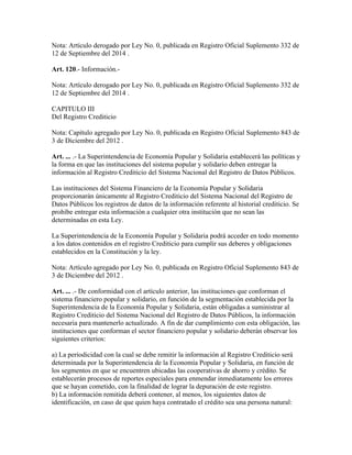 Nota: Artículo derogado por Ley No. 0, publicada en Registro Oficial Suplemento 332 de
12 de Septiembre del 2014 .
Art. 120.- Información.-
Nota: Artículo derogado por Ley No. 0, publicada en Registro Oficial Suplemento 332 de
12 de Septiembre del 2014 .
CAPITULO III
Del Registro Crediticio
Nota: Capítulo agregado por Ley No. 0, publicada en Registro Oficial Suplemento 843 de
3 de Diciembre del 2012 .
Art. ... .- La Superintendencia de Economía Popular y Solidaria establecerá las políticas y
la forma en que las instituciones del sistema popular y solidario deben entregar la
información al Registro Crediticio del Sistema Nacional del Registro de Datos Públicos.
Las instituciones del Sistema Financiero de la Economía Popular y Solidaria
proporcionarán únicamente al Registro Crediticio del Sistema Nacional del Registro de
Datos Públicos los registros de datos de la información referente al historial crediticio. Se
prohíbe entregar esta información a cualquier otra institución que no sean las
determinadas en esta Ley.
La Superintendencia de la Economía Popular y Solidaria podrá acceder en todo momento
a los datos contenidos en el registro Crediticio para cumplir sus deberes y obligaciones
establecidos en la Constitución y la ley.
Nota: Artículo agregado por Ley No. 0, publicada en Registro Oficial Suplemento 843 de
3 de Diciembre del 2012 .
Art. ... .- De conformidad con el artículo anterior, las instituciones que conforman el
sistema financiero popular y solidario, en función de la segmentación establecida por la
Superintendencia de la Economía Popular y Solidaria, están obligadas a suministrar al
Registro Crediticio del Sistema Nacional del Registro de Datos Públicos, la información
necesaria para mantenerlo actualizado. A fin de dar cumplimiento con esta obligación, las
instituciones que conforman el sector financiero popular y solidario deberán observar los
siguientes criterios:
a) La periodicidad con la cual se debe remitir la información al Registro Crediticio será
determinada por la Superintendencia de la Economía Popular y Solidaria, en función de
los segmentos en que se encuentren ubicadas las cooperativas de ahorro y crédito. Se
establecerán procesos de reportes especiales para enmendar inmediatamente los errores
que se hayan cometido, con la finalidad de lograr la depuración de este registro.
b) La información remitida deberá contener, al menos, los siguientes datos de
identificación, en caso de que quien haya contratado el crédito sea una persona natural:
 