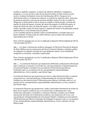 nombres y apellidos completos, el número de cédula de identidad y ciudadanía o
pasaporte; y, en caso de que se trate de una persona jurídica se hará constar la razón
social y el número de Registro Unico de Contribuyentes (RUC). Respecto de la
información relativa a la operación crediticia, se exigirán los siguientes datos, tanto para
las personas naturales como para las personas jurídicas: fecha en la que se originó la
obligación, la fecha desde la cual la misma es exigible, la fecha de pago, el monto del
capital a la fecha del reporte, el monto del interés devengado a la fecha del reporte, el
monto del interés de mora a la fecha del reporte, y el estado en que se encuentra el
crédito, haciendo constar de forma expresa si respecto del mismo se ha planteado reclamo
administrativo o se ha iniciado proceso judicial.
c) No se podrán registrar ni reportar valores correspondientes a conceptos que no se
hayan originado en operaciones de crédito directas y que no hayan sido solicitadas
expresamente por el cliente.
Nota: Artículo agregado por Ley No. 0, publicada en Registro Oficial Suplemento 843 de
3 de Diciembre del 2012 .
Art. ...- Los datos e información crediticia entregada a la Dirección Nacional de Registro
de Datos Públicos por las instituciones del Sector Financiero Popular y Solidario podrán
ser auditados en cualquier momento por esta entidad de control, con la finalidad de
comprobar su existencia, veracidad y autenticidad.
Nota: Artículo agregado por Ley No. 0, publicada en Registro Oficial Suplemento 843 de
3 de Diciembre del 2012 .
Art. ... .- La institución financiera que proporcione deliberada y dolosamente información
falsa o maliciosa o contraria a la presente ley, será sancionada por el Superintendente de
la Economía Popular y Solidaria con una multa de 50 Remuneraciones Básicas
Unificadas cada vez, sin perjuicio de las correspondientes responsabilidades
administrativas, civiles o penales a que hubiere lugar.
La institución financiera que proporcione por error o culpa información falsa o contraria
a la presente ley, será sancionada por el Superintendente de la Economía Popular y
Solidaria con una multa de hasta 20 Remuneraciones Básicas Unificadas cada vez, sin
perjuicio de las correspondientes responsabilidades administrativas, civiles o penales a
que hubiere lugar.
La institución financiera que proporcione, venda o intercambie información de la base de
datos de los registros crediticios que se encuentra bajo su administración a otras
instituciones nacionales o extranjeras o a personas naturales o jurídicas sin la debida
autorización del titular de la información crediticia o por disposición de la Ley, será
sancionada por el Superintendente de la Economía Popular y Solidaria con una multa de
100 Remuneraciones Básicas Unificadas del trabajador en general, cada vez, sin perjuicio
de las correspondientes responsabilidades administrativas, civiles o penales a las que
hubiere lugar.
 