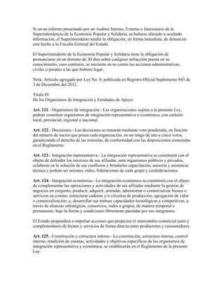 Si en un informe presentado por un Auditor Interno, Externo o funcionario de la
Superintendencia de la Economía Popular y Solidaria, se hubiese alterado u ocultado
información, el Superintendente tendrá la obligación, en forma inmediata, de denunciar
este hecho a la Fiscalía General del Estado.
El Superintendente de la Economía Popular y Solidaria tiene la obligación de
pronunciarse en un término de 30 días sobre cualquier infracción puesta en su
conocimiento, caso contrario, se iniciarán en su contra las accionen administrativas,
civiles o penales a las que hubiere lugar.
Nota: Artículo agregado por Ley No. 0, publicada en Registro Oficial Suplemento 843 de
3 de Diciembre del 2012 .
Título IV
De los Organismos de Integración y Entidades de Apoyo
Art. 121.- Organismos de integración.- Las organizaciones sujetas a la presente Ley,
podrán constituir organismos de integración representativa o económica, con carácter
local, provincial, regional o nacional.
Art. 122.- Decisiones.- Las decisiones se tomarán mediante voto ponderado, en función
del número de socios que posea cada organización, en un rango de uno a cinco votos,
garantizando el derecho de las minorías, de conformidad con las disposiciones contenidas
en el Reglamento.
Art. 123.- Integración representativa.- La integración representativa se constituirá con el
objeto de defender los intereses de sus afiliadas, ante organismos públicos y privados,
colaborar en la solución de sus conflictos y brindarles capacitación, asesoría y asistencia
técnica y podrán ser uniones, redes, federaciones de cada grupo y confederaciones.
Art. 124.- Integración económica.- La integración económica se constituirá con el objeto
de complementar las operaciones y actividades de sus afiliadas mediante la gestión de
negocios en conjunto; producir, adquirir, arrendar, administrar o comercializar bienes o
servicios en común; estructurar cadenas y/o circuitos de producción, agregación de valor
o comercialización; y, desarrollar sus mutuas capacidades tecnológicas y competitivas, a
través de alianzas estratégicas, consorcios, redes o grupos, de manera temporal o
permanente, bajo la forma y condiciones libremente pactadas por sus integrantes.
El Estado propenderá a impulsar acciones que propicien el intercambio comercial justo y
complementario de bienes y servicios de forma directa entre productores y consumidores.
Art. 125.- Constitución y estructura interna.- La constitución, estructura interna, control
interno, rendición de cuentas, actividades y objetivos específicos de los organismos de
integración representativa y económica, se establecerán en el Reglamento de la presente
Ley.
 