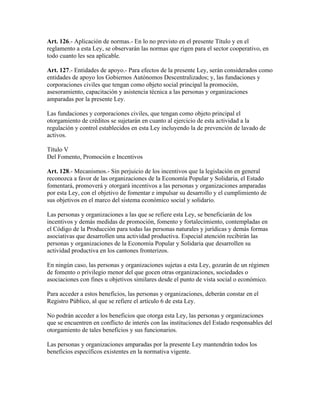 Art. 126.- Aplicación de normas.- En lo no previsto en el presente Título y en el
reglamento a esta Ley, se observarán las normas que rigen para el sector cooperativo, en
todo cuanto les sea aplicable.
Art. 127.- Entidades de apoyo.- Para efectos de la presente Ley, serán considerados como
entidades de apoyo los Gobiernos Autónomos Descentralizados; y, las fundaciones y
corporaciones civiles que tengan como objeto social principal la promoción,
asesoramiento, capacitación y asistencia técnica a las personas y organizaciones
amparadas por la presente Ley.
Las fundaciones y corporaciones civiles, que tengan como objeto principal el
otorgamiento de créditos se sujetarán en cuanto al ejercicio de esta actividad a la
regulación y control establecidos en esta Ley incluyendo la de prevención de lavado de
activos.
Título V
Del Fomento, Promoción e Incentivos
Art. 128.- Mecanismos.- Sin perjuicio de los incentivos que la legislación en general
reconozca a favor de las organizaciones de la Economía Popular y Solidaria, el Estado
fomentará, promoverá y otorgará incentivos a las personas y organizaciones amparadas
por esta Ley, con el objetivo de fomentar e impulsar su desarrollo y el cumplimiento de
sus objetivos en el marco del sistema económico social y solidario.
Las personas y organizaciones a las que se refiere esta Ley, se beneficiarán de los
incentivos y demás medidas de promoción, fomento y fortalecimiento, contempladas en
el Código de la Producción para todas las personas naturales y jurídicas y demás formas
asociativas que desarrollen una actividad productiva. Especial atención recibirán las
personas y organizaciones de la Economía Popular y Solidaria que desarrollen su
actividad productiva en los cantones fronterizos.
En ningún caso, las personas y organizaciones sujetas a esta Ley, gozarán de un régimen
de fomento o privilegio menor del que gocen otras organizaciones, sociedades o
asociaciones con fines u objetivos similares desde el punto de vista social o económico.
Para acceder a estos beneficios, las personas y organizaciones, deberán constar en el
Registro Público, al que se refiere el artículo 6 de esta Ley.
No podrán acceder a los beneficios que otorga esta Ley, las personas y organizaciones
que se encuentren en conflicto de interés con las instituciones del Estado responsables del
otorgamiento de tales beneficios y sus funcionarios.
Las personas y organizaciones amparadas por la presente Ley mantendrán todos los
beneficios específicos existentes en la normativa vigente.
 