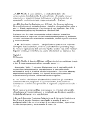 Art. 129.- Medidas de acción afirmativa.- El Estado a través de los entes
correspondientes formulará medidas de acción afirmativa a favor de las personas y
organizaciones a las que se refieren el ámbito de esta Ley, tendientes a reducir las
desigualdades económicas, sociales, étnicas, generacionales y de género.
Art. 130.- Coordinación.- Las instituciones del Estado y los Gobiernos Autónomos
Descentralizados, para la promoción, fomento e incentivos a las organizaciones sujetas a
esta Ley deberán coordinar entre si el otorgamiento de estos beneficios a favor de las
personas y organizaciones con el propósito de evitar duplicidad.
Las instituciones del Estado, que desarrollen medidas de fomento, promoción e
incentivos a favor de las personas y organizaciones amparadas por esta Ley presentarán
al Comité Interinstitucional informes sobre tales medidas, recursos asignados o invertidos
y resultados obtenidos.
Art. 131.- Revocatoria o suspensión.- La Superintendencia podrá revocar, suspender o
restringir las medidas de fomento, incentivos y demás beneficios que esta Ley otorga a
las personas y organizaciones de la Economía Popular y Solidario y del Sector Financiero
Popular y Solidario, al comprobarse que aquellas están haciendo uso indebido de ellas.
Capítulo I
Del Fomento
Art. 132.- Medidas de fomento.- El Estado establecerá las siguientes medidas de fomento
a favor de las personas y organizaciones amparadas por esta Ley:
1. Contratación Pública.- El ente rector del sistema nacional de contratación pública de
forma obligatoria implementará en los procedimientos de contratación pública
establecidos en la Ley de la materia, márgenes de preferencia a favor de las personas y
organizaciones regidas por esta Ley, en el siguiente orden: Organizaciones de la
Economía Popular y Solidaria; y Unidades Económicas Populares.
La Feria Inclusiva será uno de los procedimientos de contratación que las entidades
contratantes utilizarán para priorizar la adquisición de obras, bienes o servicios
normalizados o no normalizados provenientes de las personas y organizaciones sujetas a
esta Ley.
El ente rector de las compras públicas en coordinación con el Instituto establecerá las
obras, bienes y servicios normalizados y no normalizados que deberán ser adquiridos a
través de Feria Inclusiva y otros procedimientos.
2. Formas de Integración Económica.- Todas las formas de Integración Económica, se
beneficiarán de servicios financieros especializados; y, servicios de apoyo en:
profesionalización de los asociados, asesoría de procesos económicos y organizativos,
acreditaciones y registros, y acceso a medios de producción.
 