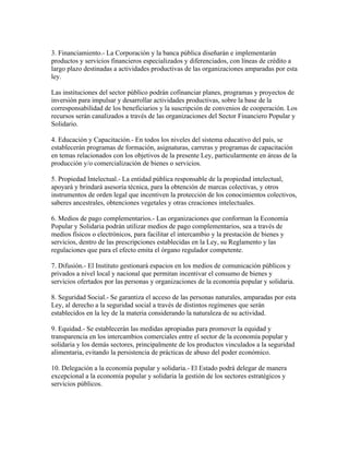 3. Financiamiento.- La Corporación y la banca pública diseñarán e implementarán
productos y servicios financieros especializados y diferenciados, con líneas de crédito a
largo plazo destinadas a actividades productivas de las organizaciones amparadas por esta
ley.
Las instituciones del sector público podrán cofinanciar planes, programas y proyectos de
inversión para impulsar y desarrollar actividades productivas, sobre la base de la
corresponsabilidad de los beneficiarios y la suscripción de convenios de cooperación. Los
recursos serán canalizados a través de las organizaciones del Sector Financiero Popular y
Solidario.
4. Educación y Capacitación.- En todos los niveles del sistema educativo del país, se
establecerán programas de formación, asignaturas, carreras y programas de capacitación
en temas relacionados con los objetivos de la presente Ley, particularmente en áreas de la
producción y/o comercialización de bienes o servicios.
5. Propiedad Intelectual.- La entidad pública responsable de la propiedad intelectual,
apoyará y brindará asesoría técnica, para la obtención de marcas colectivas, y otros
instrumentos de orden legal que incentiven la protección de los conocimientos colectivos,
saberes ancestrales, obtenciones vegetales y otras creaciones intelectuales.
6. Medios de pago complementarios.- Las organizaciones que conforman la Economía
Popular y Solidaria podrán utilizar medios de pago complementarios, sea a través de
medios físicos o electrónicos, para facilitar el intercambio y la prestación de bienes y
servicios, dentro de las prescripciones establecidas en la Ley, su Reglamento y las
regulaciones que para el efecto emita el órgano regulador competente.
7. Difusión.- El Instituto gestionará espacios en los medios de comunicación públicos y
privados a nivel local y nacional que permitan incentivar el consumo de bienes y
servicios ofertados por las personas y organizaciones de la economía popular y solidaria.
8. Seguridad Social.- Se garantiza el acceso de las personas naturales, amparadas por esta
Ley, al derecho a la seguridad social a través de distintos regímenes que serán
establecidos en la ley de la materia considerando la naturaleza de su actividad.
9. Equidad.- Se establecerán las medidas apropiadas para promover la equidad y
transparencia en los intercambios comerciales entre el sector de la economía popular y
solidaria y los demás sectores, principalmente de los productos vinculados a la seguridad
alimentaria, evitando la persistencia de prácticas de abuso del poder económico.
10. Delegación a la economía popular y solidaria.- El Estado podrá delegar de manera
excepcional a la economía popular y solidaria la gestión de los sectores estratégicos y
servicios públicos.
 