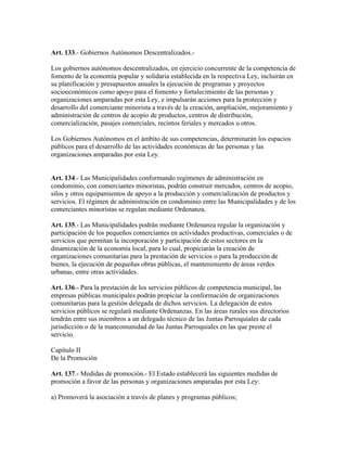 Art. 133.- Gobiernos Autónomos Descentralizados.-
Los gobiernos autónomos descentralizados, en ejercicio concurrente de la competencia de
fomento de la economía popular y solidaria establecida en la respectiva Ley, incluirán en
su planificación y presupuestos anuales la ejecución de programas y proyectos
socioeconómicos como apoyo para el fomento y fortalecimiento de las personas y
organizaciones amparadas por esta Ley, e impulsarán acciones para la protección y
desarrollo del comerciante minorista a través de la creación, ampliación, mejoramiento y
administración de centros de acopio de productos, centros de distribución,
comercialización, pasajes comerciales, recintos feriales y mercados u otros.
Los Gobiernos Autónomos en el ámbito de sus competencias, determinarán los espacios
públicos para el desarrollo de las actividades económicas de las personas y las
organizaciones amparadas por esta Ley.
Art. 134.- Las Municipalidades conformando regímenes de administración en
condominio, con comerciantes minoristas, podrán construir mercados, centros de acopio,
silos y otros equipamientos de apoyo a la producción y comercialización de productos y
servicios. El régimen de administración en condominio entre las Municipalidades y de los
comerciantes minoristas se regulan mediante Ordenanza.
Art. 135.- Las Municipalidades podrán mediante Ordenanza regular la organización y
participación de los pequeños comerciantes en actividades productivas, comerciales o de
servicios que permitan la incorporación y participación de estos sectores en la
dinamización de la economía local, para lo cual, propiciarán la creación de
organizaciones comunitarias para la prestación de servicios o para la producción de
bienes, la ejecución de pequeñas obras públicas, el mantenimiento de áreas verdes
urbanas, entre otras actividades.
Art. 136.- Para la prestación de los servicios públicos de competencia municipal, las
empresas públicas municipales podrán propiciar la conformación de organizaciones
comunitarias para la gestión delegada de dichos servicios. La delegación de estos
servicios públicos se regulará mediante Ordenanzas. En las áreas rurales sus directorios
tendrán entre sus miembros a un delegado técnico de las Juntas Parroquiales de cada
jurisdicción o de la mancomunidad de las Juntas Parroquiales en las que preste el
servicio.
Capítulo II
De la Promoción
Art. 137.- Medidas de promoción.- El Estado establecerá las siguientes medidas de
promoción a favor de las personas y organizaciones amparadas por esta Ley:
a) Promoverá la asociación a través de planes y programas públicos;
 