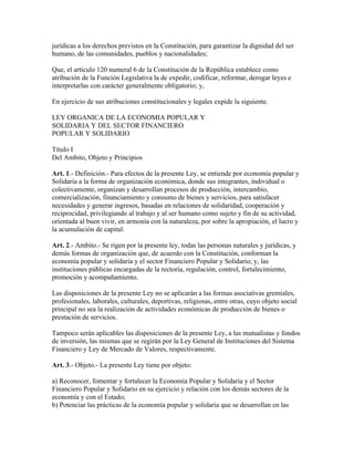 jurídicas a los derechos previstos en la Constitución, para garantizar la dignidad del ser
humano, de las comunidades, pueblos y nacionalidades;
Que, el artículo 120 numeral 6 de la Constitución de la República establece como
atribución de la Función Legislativa la de expedir, codificar, reformar, derogar leyes e
interpretarlas con carácter generalmente obligatorio; y,
En ejercicio de sus atribuciones constitucionales y legales expide la siguiente.
LEY ORGANICA DE LA ECONOMIA POPULAR Y
SOLIDARIA Y DEL SECTOR FINANCIERO
POPULAR Y SOLIDARIO
Título I
Del Ambito, Objeto y Principios
Art. 1.- Definición.- Para efectos de la presente Ley, se entiende por economía popular y
Solidaria a la forma de organización económica, donde sus integrantes, individual o
colectivamente, organizan y desarrollan procesos de producción, intercambio,
comercialización, financiamiento y consumo de bienes y servicios, para satisfacer
necesidades y generar ingresos, basadas en relaciones de solidaridad, cooperación y
reciprocidad, privilegiando al trabajo y al ser humano como sujeto y fin de su actividad,
orientada al buen vivir, en armonía con la naturaleza, por sobre la apropiación, el lucro y
la acumulación de capital.
Art. 2.- Ambito.- Se rigen por la presente ley, todas las personas naturales y jurídicas, y
demás formas de organización que, de acuerdo con la Constitución, conforman la
economía popular y solidaria y el sector Financiero Popular y Solidario; y, las
instituciones públicas encargadas de la rectoría, regulación, control, fortalecimiento,
promoción y acompañamiento.
Las disposiciones de la presente Ley no se aplicarán a las formas asociativas gremiales,
profesionales, laborales, culturales, deportivas, religiosas, entre otras, cuyo objeto social
principal no sea la realización de actividades económicas de producción de bienes o
prestación de servicios.
Tampoco serán aplicables las disposiciones de la presente Ley, a las mutualistas y fondos
de inversión, las mismas que se regirán por la Ley General de Instituciones del Sistema
Financiero y Ley de Mercado de Valores, respectivamente.
Art. 3.- Objeto.- La presente Ley tiene por objeto:
a) Reconocer, fomentar y fortalecer la Economía Popular y Solidaria y el Sector
Financiero Popular y Solidario en su ejercicio y relación con los demás sectores de la
economía y con el Estado;
b) Potenciar las prácticas de la economía popular y solidaria que se desarrollan en las
 