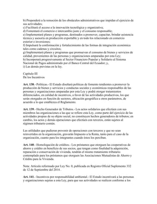b) Propenderá a la remoción de los obstáculos administrativos que impidan el ejercicio de
sus actividades;
c) Facilitará el acceso a la innovación tecnológica y organizativa;
d) Fomentará el comercio e intercambio justo y el consumo responsable;
e) Implementará planes y programas, destinados a promover, capacitar, brindar asistencia
técnica y asesoría en producción exportable y en todo los relacionado en comercio
exterior e inversiones;
f) Impulsará la conformación y fortalecimiento de las formas de integración económica
tales como cadenas y circuitos;
g) Implementará planes y programas que promuevan el consumo de bienes y servicios de
calidad, provenientes de las personas y organizaciones amparadas por esta Ley;
h) Incorporará progresivamente al Sector Financiero Popular y Solidario al Sistema
Nacional de Pagos administrado por el Banco Central del Ecuador; y,
i) Las demás previstas en la ley.
Capítulo III
De los Incentivos
Art. 138.- Políticas.- El Estado diseñará políticas de fomento tendientes a promover la
producción de bienes y servicios y conductas sociales y económicas responsables de las
personas y organizaciones amparadas por esta Ley y podrá otorgar tratamientos
diferenciados, en calidad de incentivos, a favor de las actividades productivas, los que
serán otorgados en función de sectores, ubicación geográfica u otros parámetros, de
acuerdo a lo que establezca el Reglamento.
Art. 139.- Hecho Generador de Tributos.- Los actos solidarios que efectúen con sus
miembros las organizaciones a las que se refiere esta Ley, como parte del ejercicio de las
actividades propias de su objeto social, no constituyen hechos generadores de tributos; en
cambio, los actos y demás operaciones que efectúen con terceros, están sujetos al
régimen tributario común.
Las utilidades que pudieran provenir de operaciones con terceros y que no sean
reinvertidos en la organización, gravarán Impuesto a la Renta, tanto para el caso de la
organización, cuanto para los integrantes cuando éstos los perciban.
Art. 140.- Homologación de créditos.- Los préstamos que otorguen las cooperativas de
ahorro y crédito en beneficio de sus socios, que tengan como finalidad la adquisición,
reparación o conservación de vivienda, tendrán el mismo tratamiento tributario
contemplado para los préstamos que otorguen las Asociaciones Mutualistas de Ahorro y
Crédito para la Vivienda.
Nota: Artículo reformado por Ley No. 0, publicada en Registro Oficial Suplemento 332
de 12 de Septiembre del 2014 .
Art. 141.- Incentivos por responsabilidad ambiental.- El Estado incentivará a las personas
y organizaciones sujetas a esta Ley, para que sus actividades se realicen conforme a los
 
