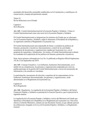postulados del desarrollo sustentable establecidos en la Constitución y contribuyan a la
conservación y manejo del patrimonio natural.
Título VI
De las Relaciones con el Estado
Capítulo I
De la Rectoría
Art. 142.- Comité Interinstitucional de la Economía Popular y Solidaria.- Créase el
Comité Interinstitucional como ente rector de la Economía Popular y Solidaria.
El Comité Interinstitucional se integrará por los ministros de Estado que se relacionen
con la Economía Popular y Solidaria, según lo determine el Presidente de la República y
se organizará conforme al Reglamento a la presente Ley.
El Comité Interinstitucional será responsable de dictar y coordinar las políticas de
fomento, promoción e incentivos, funcionamiento y control de las actividades
económicas de las personas y organizaciones regidas por la presente Ley, con el
propósito de mejorarlas y fortalecerlas. Así mismo, el Comité Interinstitucional evaluará
los resultados de la aplicación de las políticas de fomento, promoción e incentivos.
Nota: Inciso primero reformado por Ley No. 0, publicada en Registro Oficial Suplemento
332 de 12 de Septiembre del 2014 .
Art. 143.- Consejo Consultivo.- Los Gobiernos Autónomos Descentralizados, en el
ámbito de sus competencias, las personas y organizaciones amparadas por esta Ley,
podrán participar en la gestión del Comité Interinstitucional, a través de mecanismos de
información y de consulta no vinculante.
La participación, mecanismos de elección y requisitos de los representantes de los
Gobiernos Autónomos Descentralizados, las personas y organizaciones, serán
determinados en el Reglamento de la presente Ley.
Capítulo II
De la Regulación
Art. 144.- Regulación.- La regulación de la Economía Popular y Solidaria y del Sector
Financiero Popular y Solidario es potestad de la Función Ejecutiva, que la ejercerá de la
siguiente manera:
La regulación de la Economía Popular y Solidaria a través del Ministerio de Estado que
determine el Presidente de la República en el Reglamento de la presente Ley. Para éstos
efectos el referido Ministerio, contará con una Secretaría Técnica, la que además ejercerá
las atribuciones otorgadas en la Ley de Economía Popular y Solidaria y su Reglamento
General.
 