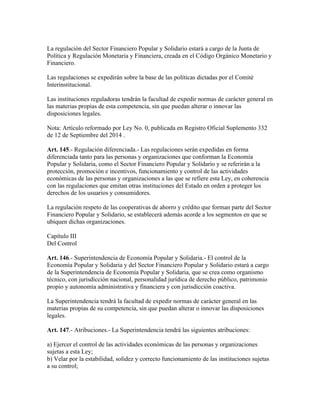 La regulación del Sector Financiero Popular y Solidario estará a cargo de la Junta de
Política y Regulación Monetaria y Financiera, creada en el Código Orgánico Monetario y
Financiero.
Las regulaciones se expedirán sobre la base de las políticas dictadas por el Comité
Interinstitucional.
Las instituciones reguladoras tendrán la facultad de expedir normas de carácter general en
las materias propias de esta competencia, sin que puedan alterar o innovar las
disposiciones legales.
Nota: Artículo reformado por Ley No. 0, publicada en Registro Oficial Suplemento 332
de 12 de Septiembre del 2014 .
Art. 145.- Regulación diferenciada.- Las regulaciones serán expedidas en forma
diferenciada tanto para las personas y organizaciones que conforman la Economía
Popular y Solidaria, como el Sector Financiero Popular y Solidario y se referirán a la
protección, promoción e incentivos, funcionamiento y control de las actividades
económicas de las personas y organizaciones a las que se refiere esta Ley, en coherencia
con las regulaciones que emitan otras instituciones del Estado en orden a proteger los
derechos de los usuarios y consumidores.
La regulación respeto de las cooperativas de ahorro y crédito que forman parte del Sector
Financiero Popular y Solidario, se establecerá además acorde a los segmentos en que se
ubiquen dichas organizaciones.
Capítulo III
Del Control
Art. 146.- Superintendencia de Economía Popular y Solidaria.- El control de la
Economía Popular y Solidaria y del Sector Financiero Popular y Solidario estará a cargo
de la Superintendencia de Economía Popular y Solidaria, que se crea como organismo
técnico, con jurisdicción nacional, personalidad jurídica de derecho público, patrimonio
propio y autonomía administrativa y financiera y con jurisdicción coactiva.
La Superintendencia tendrá la facultad de expedir normas de carácter general en las
materias propias de su competencia, sin que puedan alterar o innovar las disposiciones
legales.
Art. 147.- Atribuciones.- La Superintendencia tendrá las siguientes atribuciones:
a) Ejercer el control de las actividades económicas de las personas y organizaciones
sujetas a esta Ley;
b) Velar por la estabilidad, solidez y correcto funcionamiento de las instituciones sujetas
a su control;
 