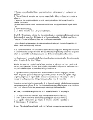 c) Otorgar personalidad jurídica a las organizaciones sujetas a esta Ley y disponer su
registro;
d) Fijar tarifarios de servicios que otorgan las entidades del sector financiero popular y
solidario;
e) Autorizar las actividades financieras de las organizaciones del Sector Financiero
Popular y Solidario;
f) Levantar estadísticas de las actividades que realizan las organizaciones sujetas a esta
Ley;
g) Imponer sanciones; y,
h) Las demás previstas en la Ley y su Reglamento.
Art. 148.- Organización interna.- La Superintendencia se organizará administrativamente
distinguiendo la naturaleza del Sector de la Economía Popular y Solidaria y del Sector
Financiero Popular y Solidario, bajo una gestión desconcentrada.
La Superintendencia tendrá por lo menos una intendencia para el control específico del
Sector Financiero Popular y Solidario.
Ni el Superintendente ni los funcionarios de nivel directivo podrán desempeñar funciones
en las instituciones u organizaciones del sector financiero popular y solidario a las que se
refiere la presente ley hasta después de un año de haber terminado sus funciones.
Los funcionarios y empleados de la Superintendencia se someterán a las disposiciones de
la Ley Orgánica de Servicio Público.
Ningún funcionario o empleado de la Superintendencia, mientras esté en el ejercicio de
sus funciones, podrá ser director, funcionario o empleado de ninguna de las instituciones
u organizaciones sujetas al control de la Superintendencia.
Si algún funcionario o empleado de la Superintendencia tuviese cónyuge o pariente
dentro del primer grado civil de consanguinidad o primero de afinidad, o padre o hijo
adoptivo, empleado en alguna de las instituciones controladas, está obligado a dar a
conocer el hecho por escrito al Superintendente, bajo pena de remoción.
No podrán ser funcionarios o empleados de la Superintendencia más de tres personas que
mantengan entre sí, alguno de los vínculos mencionados en el inciso anterior y, en ningún
caso, en la misma oficina dos personas que mantengan dichos vínculos.
Art. 149.- Patrimonio.- El patrimonio de la Superintendencia se integra por:
a) Las asignaciones que constarán en el Presupuesto General del Estado;
b) Todos los bienes muebles e inmuebles que adquiera a cualquier título;
c) Los legados o donaciones que perciba de personas naturales o jurídicas y,
d) Otros ingresos de autogestión.
Art. ...- Además de lo establecido en la Ley, la Superintendencia podrá establecer
 