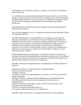 contribuciones a las instituciones sujetas a su vigilancia y control para el cumplimiento
de sus atribuciones.
Las contribuciones se podrán imponer en proporción al promedio de los activos totales,
excepto las cuentas de orden, de las instituciones controladas según informes presentados
al Superintendente durante los seis meses anteriores. El promedio se computará sobre la
base de las cifras mensuales correspondientes a fechas uniformes para todas las
instituciones.
La Superintendencia dictará las resoluciones y disposiciones correspondientes para la
aplicación de este artículo.
Nota: Artículo agregado por Ley No. 0, publicada en Registro Oficial Suplemento 843 de
3 de Diciembre del 2012 .
Art. 150.- Superintendente.- El Superintendente será designado por el Consejo de
Participación Ciudadana y Control Social, de la terna enviada por el Presidente de la
República. Durará cinco años en sus funciones, deberá acreditar título universitario de
tercer nivel en carreras afines con la función que desempeñará y haber ejercido con
probidad notoria en profesiones relacionadas con la función que desempeñará o
experiencia en actividades de administración, control, o asesoría en las organizaciones,
instituciones y asociaciones que integran la economía popular y solidaria y el sector
financiero popular y solidario.
El Superintendente presentará anualmente a la Asamblea Nacional, una memoria que
contenga el detalle de las principales labores realizadas por la institución y un resumen de
los datos de la situación económica de las instituciones controladas, relacionados con el
ejercicio del año anterior, de acuerdo con el reglamento.
Art. 151.- Atribuciones del Superintendente.- Son atribuciones del Superintendente las
siguientes:
a) Representar judicial y extrajudicialmente a la Superintendencia;
b) Dictar las normas de control;
c) Imponer sanciones;
d) Celebrar a nombre de la Superintendencia los contratos y convenios que requiera la
gestión institucional;
e) Dirigir, coordinar y supervisar la gestión administrativa de la Superintendencia;
f) Nombrar el personal necesario para el desempeño de las funciones de la
Superintendencia;
g) Delegar algunas de sus facultades, siempre en forma concreta y precisa, a los
funcionarios que juzgue del caso;
h) Resolver recursos de orden administrativo; y,
i) Las demás establecidas en la Ley y en su Reglamento.
Art. 152.- Supervisión auxiliar.- Los organismos de integración y otras entidades
 