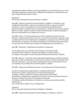 especializadas podrán colaborar con la Superintendencia en la realización de una o varias
actividades especificas de supervisión, cumpliendo las condiciones y disposiciones que
dicte la Superintendencia para el efecto.
Capítulo IV
Del Instituto Nacional de Economía Popular y Solidaria
Art. 153.- Instituto Nacional de Economía Popular y Solidaria.- El Instituto es una
entidad de derecho público, adscrita al ministerio de Estado a cargo de la inclusión
económica y social, con jurisdicción nacional, dotado de personalidad jurídica,
patrimonio propio y autonomía técnica, administrativa y financiera que ejecuta la política
pública, coordina, organiza y aplica de manera desconcentrada, los planes, programas y
proyectos relacionados con los objetivos de esta Ley.
Art. 154.- Misión.- El Instituto tendrá como misión el fomento y promoción de las
personas y organizaciones sujetas a esta Ley, en el contexto del sistema económico social
y solidario previsto en la Constitución de la República y consistente con el Plan Nacional
de Desarrollo, con sujeción a las políticas dictadas por el Comité Interinstitucional, para
lo cual ejercerá las funciones que constarán en el Reglamento de la presente Ley.
Art. 155.- Patrimonio.- El patrimonio del Instituto se integra por:
a) Las asignaciones que constarán en el Presupuesto General del Estado;
b) Todos los bienes muebles e inmuebles que adquiera a cualquier título; y,
c) Cualquier renta, legado o donación que perciba de personas naturales o jurídicas.
Art. 156.- Director.- El Instituto estará representado legalmente por su Director General,
quien será de libre nombramiento y remoción por el ministro de Estado responsable de la
inclusión económica y social, de entre los profesionales universitarios de tercer nivel y
con experiencia en el ámbito de la economía popular y solidaria.
Art. 157.- Atribuciones del Director General.- Son atribuciones del Director General:
a) Ejercer la representación legal judicial y extrajudicial del Instituto;
b) Ejecutar las políticas dispuestas por el Comité Interinstitucional;
c) Dirigir, coordinar y supervisar la gestión administrativa del Instituto;
d) Presentar a consideración y aprobación del ministerio al cual se encuentra adscrito el
Instituto, los planes de acción y el presupuesto institucional:
e) Celebrar a nombre del Instituto los contratos y convenios que requiera la gestión
institucional; y,
f) Las demás que le asigne la Ley y el Reglamento.
Capítulo V
De la Corporación Nacional de Finanzas Populares y Solidarias
Art. 158.- Corporación Nacional de Finanzas Populares y Solidarias.- Créase la
 