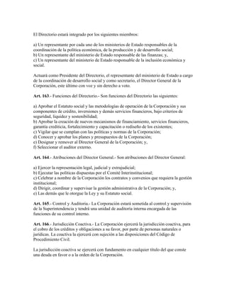 El Directorio estará integrado por los siguientes miembros:
a) Un representante por cada uno de los ministerios de Estado responsables de la
coordinación de la política económica, de la producción y de desarrollo social;
b) Un representante del ministerio de Estado responsable de las finanzas; y,
c) Un representante del ministerio de Estado responsable de la inclusión económica y
social.
Actuará como Presidente del Directorio, el representante del ministerio de Estado a cargo
de la coordinación de desarrollo social y como secretario, el Director General de la
Corporación, este último con voz y sin derecho a voto.
Art. 163.- Funciones del Directorio.- Son funciones del Directorio las siguientes:
a) Aprobar el Estatuto social y las metodologías de operación de la Corporación y sus
componentes de crédito, inversiones y demás servicios financieros, bajo criterios de
seguridad, liquidez y sostenibilidad;
b) Aprobar la creación de nuevos mecanismos de financiamiento, servicios financieros,
garantía crediticia, fortalecimiento y capacitación o rediseño de los existentes;
c) Vigilar que se cumplan con las políticas y normas de la Corporación;
d) Conocer y aprobar los planes y presupuestos de la Corporación;
e) Designar y remover al Director General de la Corporación; y,
f) Seleccionar el auditor externo.
Art. 164.- Atribuciones del Director General.- Son atribuciones del Director General:
a) Ejercer la representación legal, judicial y extrajudicial;
b) Ejecutar las políticas dispuestas por el Comité Interinstitucional;
c) Celebrar a nombre de la Corporación los contratos y convenios que requiera la gestión
institucional;
d) Dirigir, coordinar y supervisar la gestión administrativa de la Corporación; y,
e) Las demás que le otorgue la Ley y su Estatuto social.
Art. 165.- Control y Auditoria.- La Corporación estará sometida al control y supervisión
de la Superintendencia y tendrá una unidad de auditoría interna encargada de las
funciones de su control interno.
Art. 166.- Jurisdicción Coactiva.- La Corporación ejercerá la jurisdicción coactiva, para
el cobro de los créditos y obligaciones a su favor, por parte de personas naturales o
jurídicas. La coactiva la ejercerá con sujeción a las disposiciones del Código de
Procedimiento Civil.
La jurisdicción coactiva se ejercerá con fundamento en cualquier título del que conste
una deuda en favor o a la orden de la Corporación.
 