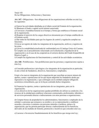 Título VII
De las Obligaciones, Infracciones y Sanciones
Art. 167.- Obligaciones.- Son obligaciones de las organizaciones referidas en esta Ley,
las siguientes:
a) Ejercer las actividades detalladas en el objeto social del Estatuto de la organización;
b) Mantener el fondo o capital social mínimo autorizado;
c) Convocar a Asamblea General en el tiempo y forma que establezca el Estatuto social
de la organización;
d) Respetar el ejercicio de los cargos directivos únicamente por el tiempo establecido en
el Estatuto social;
e) Dar todas las facilidades para que los órganos de control y regulación cumplan sus
funciones;
f) Llevar un registro de todos los integrantes de la organización, archivos y registros de
las actas;
g) Llevar la contabilidad actualizada de conformidad con el Catalogo Unico de Cuentas;
h) Cumplir con el procedimiento relacionado con la disolución y liquidación de la
organización y en el caso de las cooperativas el correcto destino del Fondo Irrepartible de
Reserva Legal; y,
i) Cumplir las regulaciones de funcionamiento y control de las actividades económicas.
Art. 168.- Prohibiciones.- Son prohibiciones para las personas y organizaciones sujetas a
ésta Ley:
a) Conceder preferencias o privilegios a los integrantes de la organización en particular,
ni aún a título de fundadores, directivos, funcionarios y empleados;
Exigir a los nuevos integrantes de la organización que suscriban un mayor número de
aportes, cuotas o aportaciones de los que hayan adquirido los fundadores desde que
ingresaron a la organización, o que contraigan con la entidad cualquier obligación
económica extraordinaria, que no la hayan contraído dichos integrantes;
b) Financiar los aportes, cuotas o aportaciones de sus integrantes, para con la
organización;
c) Los directivos de las organizaciones quedan prohibidos de utilizar su condición y los
recursos de la entidad para establecer relaciones contractuales, profesionales, laborales o
de servicios personales directa o indirectamente con otras personas u organizaciones;
d) Comprar bienes de propiedad de los administradores, funcionarios o empleados de la
entidad o a personas que actuasen a su nombre y en su representación y establecer
acuerdos, convenios o contratos con personas naturales o jurídicas, ajenas a la
organización, que les permita participar directa o indirectamente de los beneficios
derivados de las medidas de fomento, promoción e incentivos que conceden esta Ley;
e) Lucrarse o favorecerse fraudulentamente de los beneficios que otorga esta Ley;
 