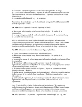 f) Favorecerse con recursos y beneficios adicionales a los previstos en la ley;
g) Ocultar, alterar fraudulentamente o suprimir en cualquier informe de operación, datos
o hechos respecto de los cuales la Superintendencia y el público tengan derecho a estar
informados; y,
h) Las demás establecidas en la Ley y su reglamento.
Nota: Literal d) sustituido por Ley No. 0, publicada en Registro Oficial Suplemento 332
de 12 de Septiembre del 2014 .
Art. 169.- Infracciones en la Economía Popular y Solidaria.-
a) No entregar la información sobre la situación económica y de gestión de la
organización;
b) La trasgresión generalizada de los derechos de los integrantes de la organización; y,
c) Las demás previstas en la Ley.
Nota: El artículo 17 del Código Orgánico Integral Penal dispone: "Se considerarán
exclusivamente como infracciones penales las tipificadas en este Código. Las acciones u
omisiones punibles, las penas o procedimientos penales previstos en otras normas
jurídicas no tendrán validez jurídica alguna, salvo en materia de niñez y adolescencia.
Art. 170.- Infracciones en el Sector Financiero Popular y Solidario.-
a) Ejercer actividades no autorizadas por la Superintendencia;
b) No entregar la información sobre la situación económica y de gestión de la
organización;
c) Incumplir las normas de solvencia y prudencia financiera señaladas en el artículo 85 de
la presente Ley;
d) Reestructurar créditos otorgados a los gerentes, vocales de los consejos,
representantes, empleados o trabajadores de la cooperativa y su cónyuge o conviviente en
unión de hecho legalmente reconocida;
e) Incumplir con los aportes al Fondo de Liquidez y Seguro de Depósitos del Sector
Financiero Popular y Solidario;
f) Ocultar, alterar fraudulentamente o suprimir en cualquier informe de operación, datos o
hechos respecto de los cuales la Superintendencia y el público tengan derecho a estar
informados y,
g) Obstaculizar la supervisión, la intervención y el control de la Superintendencia o a sus
representantes debidamente autorizados u ocultar la verdadera situación de la
organización.
Nota: El artículo 17 del Código Orgánico Integral Penal dispone: "Se considerarán
exclusivamente como infracciones penales las tipificadas en este Código. Las acciones u
omisiones punibles, las penas o procedimientos penales previstos en otras normas
jurídicas no tendrán validez jurídica alguna, salvo en materia de niñez y adolescencia.
Art. 171.- Sanciones.- Las personas y organizaciones amparadas por esta Ley, serán
 
