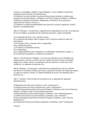 comunas, comunidades, pueblos y nacionalidades, y en sus unidades económicas
productivas para alcanzar el Sumak Kawsay;
c) Establecer un marco jurídico común para las personas naturales y jurídicas que
integran la Economía Popular y Solidaria y del Sector Financiero Popular y Solidario;
d) Instituir el régimen de derechos, obligaciones y beneficios de las personas y
organizaciones sujetas a esta ley; y,
e) Establecer la institucionalidad pública que ejercerá la rectoría, regulación, control,
fomento y acompañamiento.
Art. 4.- Principios.- Las personas y organizaciones amparadas por esta ley, en el ejercicio
de sus actividades, se guiarán por los siguientes principios, según corresponda:
a) La búsqueda del buen vivir y del bien común;
b) La prelación del trabajo sobre el capital y de los intereses colectivos sobre los
individuales;
c) El comercio justo y consumo ético y responsable:
d) La equidad de género;
e) El respeto a la identidad cultural;
f) La autogestión;
g) La responsabilidad social y ambiental, la solidaridad y rendición de cuentas; y,
h) La distribución equitativa y solidaria de excedentes.
Art. 5.- Acto Económico Solidario.- Los actos que efectúen con sus miembros las
organizaciones a las que se refiere esta Ley, dentro del ejercicio de las actividades
propias de su objeto social, no constituyen actos de comercio o civiles sino actos
solidarios y se sujetarán a la presente Ley.
Art. 6.- Registro.- Las personas y organizaciones amparadas por esta Ley, deberán
inscribirse en el Registro Público que estará a cargo del ministerio de Estado que tenga a
su cargo los registros sociales. El registro habilitará el acceso a los beneficios de la
presente Ley.
Art. 7.- Glosario.- Para los fines de la presente Ley, se aplicarán las siguientes
denominaciones:
a) Organizaciones del sector asociativo, como "asociaciones";
b) Organizaciones del sector cooperativista, como "cooperativas";
c) Comité Interinstitucional de la Economía Popular y Solidaria y del sector Financiero
Popular y Solidario, como "Comité Interinstitucional";
d) Superintendencia de Economía Popular y Solidaria, como "Superintendencia";
e) Instituto Nacional de Economía Popular y Solidaria, como "Instituto";
f) Junta de Regulación del Sector Financiero Popular y Solidario, como "Junta de
Regulación" y,
g) Corporación Nacional de Finanzas Populares y Solidarias, como "Corporación.
Título II
 