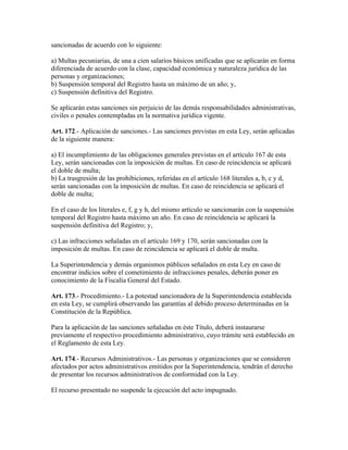 sancionadas de acuerdo con lo siguiente:
a) Multas pecuniarias, de una a cien salarios básicos unificadas que se aplicarán en forma
diferenciada de acuerdo con la clase, capacidad económica y naturaleza jurídica de las
personas y organizaciones;
b) Suspensión temporal del Registro hasta un máximo de un año; y,
c) Suspensión definitiva del Registro.
Se aplicarán estas sanciones sin perjuicio de las demás responsabilidades administrativas,
civiles o penales contempladas en la normativa jurídica vigente.
Art. 172.- Aplicación de sanciones.- Las sanciones previstas en esta Ley, serán aplicadas
de la siguiente manera:
a) El incumplimiento de las obligaciones generales previstas en el artículo 167 de esta
Ley, serán sancionadas con la imposición de multas. En caso de reincidencia se aplicará
el doble de multa;
b) La trasgresión de las prohibiciones, referidas en el artículo 168 literales a, b, c y d,
serán sancionadas con la imposición de multas. En caso de reincidencia se aplicará el
doble de multa;
En el caso de los literales e, f, g y h, del mismo artículo se sancionarán con la suspensión
temporal del Registro hasta máximo un año. En caso de reincidencia se aplicará la
suspensión definitiva del Registro; y,
c) Las infracciones señaladas en el artículo 169 y 170, serán sancionadas con la
imposición de multas. En caso de reincidencia se aplicará el doble de multa.
La Superintendencia y demás organismos públicos señalados en esta Ley en caso de
encontrar indicios sobre el cometimiento de infracciones penales, deberán poner en
conocimiento de la Fiscalía General del Estado.
Art. 173.- Procedimiento.- La potestad sancionadora de la Superintendencia establecida
en esta Ley, se cumplirá observando las garantías al debido proceso determinadas en la
Constitución de la República.
Para la aplicación de las sanciones señaladas en éste Título, deberá instaurarse
previamente el respectivo procedimiento administrativo, cuyo trámite será establecido en
el Reglamento de esta Ley.
Art. 174.- Recursos Administrativos.- Las personas y organizaciones que se consideren
afectados por actos administrativos emitidos por la Superintendencia, tendrán el derecho
de presentar los recursos administrativos de conformidad con la Ley.
El recurso presentado no suspende la ejecución del acto impugnado.
 