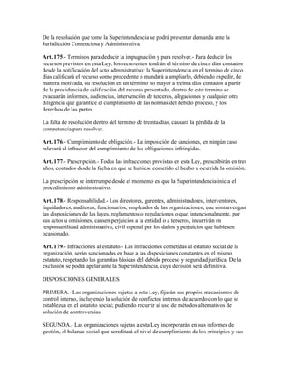 De la resolución que tome la Superintendencia se podrá presentar demanda ante la
Jurisdicción Contenciosa y Administrativa.
Art. 175.- Términos para deducir la impugnación y para resolver.- Para deducir los
recursos previstos en esta Ley, los recurrentes tendrán el término de cinco días contados
desde la notificación del acto administrativo; la Superintendencia en el término de cinco
días calificará el recurso como procedente o mandará a ampliarlo, debiendo expedir, de
manera motivada, su resolución en un término no mayor a treinta días contados a partir
de la providencia de calificación del recurso presentado, dentro de este término se
evacuarán informes, audiencias, intervención de terceros, alegaciones y cualquier otra
diligencia que garantice el cumplimiento de las normas del debido proceso, y los
derechos de las partes.
La falta de resolución dentro del término de treinta días, causará la pérdida de la
competencia para resolver.
Art. 176.- Cumplimiento de obligación.- La imposición de sanciones, en ningún caso
relevará al infractor del cumplimiento de las obligaciones infringidas.
Art. 177.- Prescripción.- Todas las infracciones previstas en esta Ley, prescribirán en tres
años, contados desde la fecha en que se hubiese cometido el hecho u ocurrida la omisión.
La prescripción se interrumpe desde el momento en que la Superintendencia inicia el
procedimiento administrativo.
Art. 178.- Responsabilidad.- Los directores, gerentes, administradores, interventores,
liquidadores, auditores, funcionarios, empleados de las organizaciones, que contravengan
las disposiciones de las leyes, reglamentos o regulaciones o que, intencionalmente, por
sus actos u omisiones, causen perjuicios a la entidad o a terceros, incurrirán en
responsabilidad administrativa, civil o penal por los daños y perjuicios que hubiesen
ocasionado.
Art. 179.- Infracciones al estatuto.- Las infracciones cometidas al estatuto social de la
organización, serán sancionadas en base a las disposiciones constantes en el mismo
estatuto, respetando las garantías básicas del debido proceso y seguridad jurídica. De la
exclusión se podrá apelar ante la Superintendencia, cuya decisión será definitiva.
DISPOSICIONES GENERALES
PRIMERA.- Las organizaciones sujetas a esta Ley, fijarán sus propios mecanismos de
control interno, incluyendo la solución de conflictos internos de acuerdo con lo que se
establezca en el estatuto social; pudiendo recurrir al uso de métodos alternativos de
solución de controversias.
SEGUNDA.- Las organizaciones sujetas a esta Ley incorporarán en sus informes de
gestión, el balance social que acreditará el nivel de cumplimiento de los principios y sus
 
