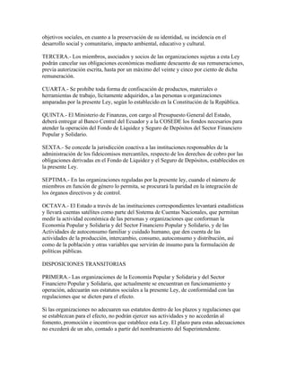 objetivos sociales, en cuanto a la preservación de su identidad, su incidencia en el
desarrollo social y comunitario, impacto ambiental, educativo y cultural.
TERCERA.- Los miembros, asociados y socios de las organizaciones sujetas a esta Ley
podrán cancelar sus obligaciones económicas mediante descuento de sus remuneraciones,
previa autorización escrita, hasta por un máximo del veinte y cinco por ciento de dicha
remuneración.
CUARTA.- Se prohíbe toda forma de confiscación de productos, materiales o
herramientas de trabajo, lícitamente adquiridos, a las personas u organizaciones
amparadas por la presente Ley, según lo establecido en la Constitución de la República.
QUINTA.- El Ministerio de Finanzas, con cargo al Presupuesto General del Estado,
deberá entregar al Banco Central del Ecuador y a la COSEDE los fondos necesarios para
atender la operación del Fondo de Liquidez y Seguro de Depósitos del Sector Financiero
Popular y Solidario.
SEXTA.- Se concede la jurisdicción coactiva a las instituciones responsables de la
administración de los fideicomisos mercantiles, respecto de los derechos de cobro por las
obligaciones derivadas en el Fondo de Liquidez y el Seguro de Depósitos, establecidos en
la presente Ley.
SEPTIMA.- En las organizaciones reguladas por la presente ley, cuando el número de
miembros en función de género lo permita, se procurará la paridad en la integración de
los órganos directivos y de control.
OCTAVA.- El Estado a través de las instituciones correspondientes levantará estadísticas
y llevará cuentas satélites como parte del Sistema de Cuentas Nacionales, que permitan
medir la actividad económica de las personas y organizaciones que conforman la
Economía Popular y Solidaria y del Sector Financiero Popular y Solidario, y de las
Actividades de autoconsumo familiar y cuidado humano, que den cuenta de las
actividades de la producción, intercambio, consumo, autoconsumo y distribución, así
como de la población y otras variables que servirán de insumo para la formulación de
políticas públicas.
DISPOSICIONES TRANSITORIAS
PRIMERA.- Las organizaciones de la Economía Popular y Solidaria y del Sector
Financiero Popular y Solidaria, que actualmente se encuentran en funcionamiento y
operación, adecuarán sus estatutos sociales a la presente Ley, de conformidad con las
regulaciones que se dicten para el efecto.
Si las organizaciones no adecuaren sus estatutos dentro de los plazos y regulaciones que
se establezcan para el efecto, no podrán ejercer sus actividades y no accederán al
fomento, promoción e incentivos que establece esta Ley. El plazo para estas adecuaciones
no excederá de un año, contado a partir del nombramiento del Superintendente.
 