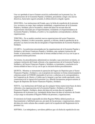 Una vez aprobado el nuevo Estatuto social de conformidad con la presente Ley, las
organizaciones de la Economía Popular y Solidaria, procederán a elegir a las nuevas
directivas, hasta tanto seguirá actuando, la última directiva elegida vigente.
SEGUNDA.- Las instituciones del Estado, que a la fecha de expedición de la presente
Ley, tuvieren a su cargo, bajo cualquier modalidad, a organizaciones de la Economía
Popular y Solidaria, previo inventario y dentro del plazo de noventa días del
requerimiento efectuado por el Superintendente, trasladarán a la Superintendencia de
Economía Popular y Solidaria, el archivo y los expedientes correspondientes a dichas
organizaciones.
TERCERA.- No se podrán constituir nuevas organizaciones del sector Financiero
Popular y Solidario, ni abrir sucursales, agencias, u oficinas, desde la aprobación de la
presente Ley hasta noventa días de designado el Superintendente de Economía Popular y
Solidaria.
CUARTA.- Las peticiones presentadas por las organizaciones de la Economía Popular y
Solidaria y del Sector Financiero Popular y Solidaria, ante cualquier institución del
Estado, se procesarán y concluirán ante la misma entidad en base a la Ley con la que se
presentaron dichas peticiones.
Así mismo, los procedimientos administrativos iniciados o que estuvieren en trámite, en
cualquier institución del Estado referente a las organizaciones de la Economía Popular y
Solidaria y del Sector Financiero Popular y Solidaria, se tramitarán y concluirán en la
misma entidad en base a la Ley con la que se iniciaron dichos procedimientos.
QUINTA.- Mientras se instrumenta la operación del Seguro de Depósitos para el Sector
Financiero Popular y Solidario y con el propósito de mantener en forma ininterrumpida la
cobertura actual, la COSEDE mantendrá el servicio y cobertura en lo correspondiente a
las Cooperativas de Ahorro y Crédito que lo integran y que han venido aportando, como
consecuencia de la vigencia de la presente Ley, deberán incorporarse progresivamente al
Seguro de Depósitos del Sector Financiero Popular y Solidario.
SEXTA.- Las instituciones del Estado que de cualquier forma mantuvieren bases de datos
referentes a las organizaciones de la Economía Popular y Solidaria y del Sector
Financiero Popular y Solidario, dentro del plazo de noventa días de expedido el
Reglamento de la presente Ley, trasladarán dichas bases de datos al ministerio de Estado
a cuyo cargo se encuentra el Registro Público de personas y organizaciones.
El ministerio de Estado responsable de dicho Registro Público deberá ponerlo en
funcionamiento y habilitarlo para uso, por parte de las personas y organizaciones, dentro
del plazo de ciento ochenta días contado a partir de la expedición del Reglamento de la
presente Ley.
SEPTIMA.- Los trabajadores y servidores públicos que a la fecha de expedición de esta
 