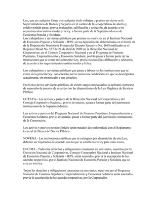 Ley, que en cualquier forma o a cualquier titulo trabajen o presten servicios en la
Superintendencia de Bancos y Seguros en el control de las cooperativas de ahorro y
crédito podrán pasar, previa evaluación, calificación y selección, de acuerdo a los
requerimientos institucionales y la ley, a formar parte de la Superintendencia de
Economía Popular y Solidaria.
Los trabajadores y servidores públicos que prestan sus servicios en el Instituto Nacional
de Economía Popular y Solidaria - IEPS; en las dependencias determinadas en el literal d)
de la Disposición Transitoria Primera del Decreto Ejecutivo No. 1668 publicado en el
Registro Oficial No. 577 de 24 de abril de 2009 en la Dirección Nacional de
Cooperativas; en el Consejo Cooperativo Nacional y en el Programa de Finanzas
Populares, Emprendimiento y Economía Solidaria, podrán pasar a formar parte de las
instituciones que se crean en la presente Ley, previa evaluación, calificación y selección,
de acuerdo a los requerimientos institucionales y la ley.
Los trabajadores y servidores públicos que pasen a laborar en las instituciones que se
crean en la presente ley, conservarán por lo menos las condiciones en que se desempeñan
actualmente, sin menoscabo a sus derechos.
En el caso de los servidores públicos, de existir cargos innecesarios se aplicará el proceso
de supresión de puestos de acuerdo con las disposiciones de la Ley Orgánica de Servicio
Público.
OCTAVA.- Los activos y pasivos de la Dirección Nacional de Cooperativas y del
Consejo Cooperativo Nacional, previo inventario, pasan a formar parte del patrimonio
institucional de la Superintendencia.
Los activos y pasivos del Programa Nacional de Finanzas Populares, Emprendimiento y
Economía Solidaria, previo inventario, pasan a formar parte del patrimonio institucional
de la Corporación.
Los activos y pasivos no transferidos serán tratados de conformidad con el Reglamento
General de Bienes del Sector Público.
NOVENA.- Las instituciones públicas que se extinguen por disposición de esta Ley,
deberán ser liquidadas de acuerdo con lo que se establezca la ley para estos casos.
DECIMA.- Todos los derechos y obligaciones constantes en convenios, suscritos por la
Dirección Nacional de Cooperativas, Consejo Cooperativo Nacional e Instituto Nacional
de Economía Popular y Solidaria - IEPS, serán asumidos, previa la suscripción de las
adendas respectivas, por el Instituto Nacional de Economía Popular y Solidaria que se
crea en esta ley.
Todos los derechos y obligaciones constantes en convenios, suscritos por el Programa
Nacional de Finanzas Populares, Emprendimiento y Economía Solidaria serán asumidos,
previa la suscripción de las adendas respectivas, por la Corporación.
 