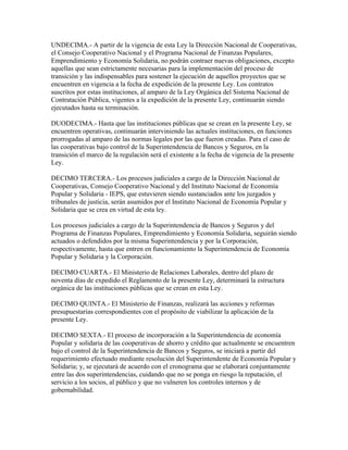 UNDECIMA.- A partir de la vigencia de esta Ley la Dirección Nacional de Cooperativas,
el Consejo Cooperativo Nacional y el Programa Nacional de Finanzas Populares,
Emprendimiento y Economía Solidaria, no podrán contraer nuevas obligaciones, excepto
aquellas que sean estrictamente necesarias para la implementación del proceso de
transición y las indispensables para sostener la ejecución de aquellos proyectos que se
encuentren en vigencia a la fecha de expedición de la presente Ley. Los contratos
suscritos por estas instituciones, al amparo de la Ley Orgánica del Sistema Nacional de
Contratación Pública, vigentes a la expedición de la presente Ley, continuarán siendo
ejecutados hasta su terminación.
DUODECIMA.- Hasta que las instituciones públicas que se crean en la presente Ley, se
encuentren operativas, continuarán interviniendo las actuales instituciones, en funciones
prorrogadas al amparo de las normas legales por las que fueron creadas. Para el caso de
las cooperativas bajo control de la Superintendencia de Bancos y Seguros, en la
transición el marco de la regulación será el existente a la fecha de vigencia de la presente
Ley.
DECIMO TERCERA.- Los procesos judiciales a cargo de la Dirección Nacional de
Cooperativas, Consejo Cooperativo Nacional y del Instituto Nacional de Economía
Popular y Solidaria - IEPS, que estuvieren siendo sustanciados ante los juzgados y
tribunales de justicia, serán asumidos por el Instituto Nacional de Economía Popular y
Solidaria que se crea en virtud de esta ley.
Los procesos judiciales a cargo de la Superintendencia de Bancos y Seguros y del
Programa de Finanzas Populares, Emprendimiento y Economía Solidaria, seguirán siendo
actuados o defendidos por la misma Superintendencia y por la Corporación,
respectivamente, hasta que entren en funcionamiento la Superintendencia de Economía
Popular y Solidaria y la Corporación.
DECIMO CUARTA.- El Ministerio de Relaciones Laborales, dentro del plazo de
noventa días de expedido el Reglamento de la presente Ley, determinará la estructura
orgánica de las instituciones públicas que se crean en esta Ley.
DECIMO QUINTA.- El Ministerio de Finanzas, realizará las acciones y reformas
presupuestarias correspondientes con el propósito de viabilizar la aplicación de la
presente Ley.
DECIMO SEXTA.- El proceso de incorporación a la Superintendencia de economía
Popular y solidaria de las cooperativas de ahorro y crédito que actualmente se encuentren
bajo el control de la Superintendencia de Bancos y Seguros, se iniciará a partir del
requerimiento efectuado mediante resolución del Superintendente de Economía Popular y
Solidaria; y, se ejecutará de acuerdo con el cronograma que se elaborará conjuntamente
entre las dos superintendencias, cuidando que no se ponga en riesgo la reputación, el
servicio a los socios, al público y que no vulneren los controles internos y de
gobernabilidad.
 