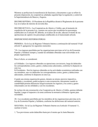 Mientras se perfeccione la transferencia de funciones y documentos a que se refiere la
presente disposición, las cooperativas señaladas seguirán bajo la regulación y control de
la Superintendencia de Bancos y Seguros.
DECIMO SEPTIMA.- El Presidente de la República dictará el Reglamento de la presente
Ley en el plazo de máximo de noventa días.
DECIMO OCTAVA.- Las Cooperativas de Ahorro y Crédito, que al momento de
expedición de la presente Ley, cuenten con socios que excedieran los porcentajes
establecidos en el artículo 49, deberán, en el plazo de un año, adecuar el monto de sus
aportaciones de capital a los porcentajes establecidos en el mencionado artículo.
DISPOSICIONES REFORMATORIAS
PRIMERA.- En la Ley de Régimen Tributario Interno a continuación del numeral 18 del
artículo 9, agréguense los siguientes numerales:
"19.- Los ingresos percibidos por las organizaciones previstas en la Ley de Economía
Popular y Solidaria siempre y cuando las utilidades obtenidas sean reinvertidas en la
propia organización.
Para el efecto, se considerará:
a) Utilidades.- Los ingresos obtenidos en operaciones con terceros, luego de deducidos
los correspondientes costos, gastos y deducciones adicionales, conforme lo dispuesto en
esta Ley.
b) Excedentes.- Son los ingresos obtenidos en las actividades económicas realizadas con
sus miembros, una vez deducidos los correspondientes costos, gastos y deducciones
adicionales, conforme lo dispuesto en esta Ley.
Cuando una misma organización genere, durante un mismo ejercicio impositivo,
utilidades y excedentes, podrá acogerse a esta exoneración, únicamente cuando su
contabilidad permita diferenciar inequívocamente los ingresos y los costos y gastos
relacionados con las utilidades y con los excedentes.
Se excluye de esta exoneración a las Cooperativas de Ahorro y Crédito, quienes deberán
liquidar y pagar el impuesto a la renta conforme la normativa tributaria vigente para
sociedades.
20.- Los excedentes percibidos por los miembros de las organizaciones previstas en la
Ley de Economía Popular y Solidaria, conforme las definiciones del numeral anterior.
SEGUNDA.- En la Ley de Régimen Tributario Interno en el artículo 10 numeral 11,
sustituir el texto:
1. "Las provisiones serán deducibles hasta por el monto que la Junta Bancaria
 