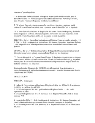 establezca." por el siguiente:
"Las provisiones serán deducibles hasta por el monto que la Junta Bancaria, para el
Sector Financiero o la Junta de Regulación del Sector Financiero Popular y Solidario,
para el Sector Financiero Popular y Solidario, lo establezca."
2. "Si la Junta Bancaria estableciera que las provisiones han sido excesivas, podrá
ordenar la reversión del excedente; este excedente no será deducible" por el siguiente:
"Si la Junta Bancaria o la Junta de Regulación del Sector Financiero Popular y Solidario,
en sus respectivos sectores, estableciera que las provisiones han sido excesivas, podrá
ordenar la reversión del excedente; este excedente no será deducible.
TERCERA.- En Ley General de Instituciones del Sistema Financiero en los artículos 1, 2,
3, 73 y 214 de la Ley General de Instituciones del Sistema Financiero, suprímase, la frase
"y las cooperativas de ahorro y crédito que realizan intermediación financiera con el
público.
CUARTA.- En la Ley de Creación de la Red de Seguridad Financiera reemplazar en el
último inciso del tercer artículo innumerado del Título por los siguientes:
"El Gerente General de la Corporación del Seguro de Depósitos no podrá ejercer ninguna
otra actividad pública o privada remunerada, salvo la docencia universitaria; y, no podrá
formar parte de las instituciones del sistema financiero privado hasta después de un año
de haber terminado sus funciones.
Los miembros del Directorio del COSEDE son delegados de libre designación y
remoción por parte de las instituciones que representan y no serán funcionarios a tiempo
completo de la COSEDE.
DEROGATORIAS
PRIMERA.- Se derogan:
1. La Ley de Cooperativas, publicada en el Registro Oficial No. 123 de 20 de septiembre
de 1966 y su codificación del 2001.
2. El Decreto Supremo No. 6842, publicado en el Registro Oficial 123 del 20 de
septiembre de 1966
3. El Decreto Supremo No. 2572-A publicado en el Registro Oficial No. 615 de 26 de
junio de 1978
4. Los artículos 212 y 213 de la Ley General de Instituciones del Sistema Financiero, así
como toda mención a cooperativas de ahorro y crédito contenida en dicha Ley.
5. El Decreto Ejecutivo No. 303, publicado en el Registro Oficial No. 85 de 16 de Mayo
de 2007
 