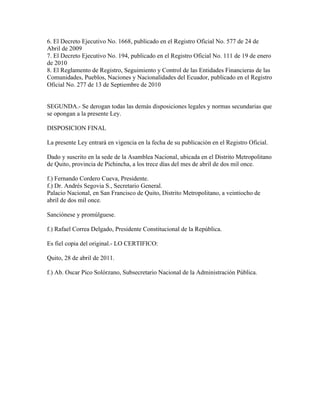 6. El Decreto Ejecutivo No. 1668, publicado en el Registro Oficial No. 577 de 24 de
Abril de 2009
7. El Decreto Ejecutivo No. 194, publicado en el Registro Oficial No. 111 de 19 de enero
de 2010
8. El Reglamento de Registro, Seguimiento y Control de las Entidades Financieras de las
Comunidades, Pueblos, Naciones y Nacionalidades del Ecuador, publicado en el Registro
Oficial No. 277 de 13 de Septiembre de 2010
SEGUNDA.- Se derogan todas las demás disposiciones legales y normas secundarias que
se opongan a la presente Ley.
DISPOSICION FINAL
La presente Ley entrará en vigencia en la fecha de su publicación en el Registro Oficial.
Dado y suscrito en la sede de la Asamblea Nacional, ubicada en el Distrito Metropolitano
de Quito, provincia de Pichincha, a los trece días del mes de abril de dos mil once.
f.) Fernando Cordero Cueva, Presidente.
f.) Dr. Andrés Segovia S., Secretario General.
Palacio Nacional, en San Francisco de Quito, Distrito Metropolitano, a veintiocho de
abril de dos mil once.
Sanciónese y promúlguese.
f.) Rafael Correa Delgado, Presidente Constitucional de la República.
Es fiel copia del original.- LO CERTIFICO:
Quito, 28 de abril de 2011.
f.) Ab. Oscar Pico Solórzano, Subsecretario Nacional de la Administración Pública.
 