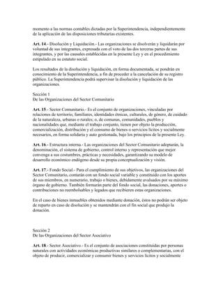 momento a las normas contables dictadas por la Superintendencia, independientemente
de la aplicación de las disposiciones tributarias existentes.
Art. 14.- Disolución y Liquidación.- Las organizaciones se disolverán y liquidarán por
voluntad de sus integrantes, expresada con el voto de las dos terceras partes de sus
integrantes, y por las causales establecidas en la presente Ley y en el procedimiento
estipulado en su estatuto social.
Los resultados de la disolución y liquidación, en forma documentada, se pondrán en
conocimiento de la Superintendencia, a fin de proceder a la cancelación de su registro
público. La Superintendencia podrá supervisar la disolución y liquidación de las
organizaciones.
Sección 1
De las Organizaciones del Sector Comunitario
Art. 15.- Sector Comunitario.- Es el conjunto de organizaciones, vinculadas por
relaciones de territorio, familiares, identidades étnicas, culturales, de género, de cuidado
de la naturaleza, urbanas o rurales; o, de comunas, comunidades, pueblos y
nacionalidades que, mediante el trabajo conjunto, tienen por objeto la producción,
comercialización, distribución y el consumo de bienes o servicios lícitos y socialmente
necesarios, en forma solidaria y auto gestionada, bajo los principios de la presente Ley.
Art. 16.- Estructura interna.- Las organizaciones del Sector Comunitario adoptarán, la
denominación, el sistema de gobierno, control interno y representación que mejor
convenga a sus costumbres, prácticas y necesidades, garantizando su modelo de
desarrollo económico endógeno desde su propia conceptualización y visión.
Art. 17.- Fondo Social.- Para el cumplimiento de sus objetivos, las organizaciones del
Sector Comunitario, contarán con un fondo social variable y constituido con los aportes
de sus miembros, en numerario, trabajo o bienes, debidamente avaluados por su máximo
órgano de gobierno. También formarán parte del fondo social, las donaciones, aportes o
contribuciones no reembolsables y legados que recibieren estas organizaciones.
En el caso de bienes inmuebles obtenidos mediante donación, éstos no podrán ser objeto
de reparto en caso de disolución y se mantendrán con el fin social que produjo la
donación.
Sección 2
De las Organizaciones del Sector Asociativo
Art. 18.- Sector Asociativo.- Es el conjunto de asociaciones constituidas por personas
naturales con actividades económicas productivas similares o complementarias, con el
objeto de producir, comercializar y consumir bienes y servicios lícitos y socialmente
 