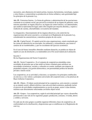 necesarios, auto abastecerse de materia prima, insumos, herramientas, tecnología, equipos
y otros bienes, o comercializar su producción en forma solidaria y auto gestionada bajo
los principios de la presente Ley.
Art. 19.- Estructura Interna.- La forma de gobierno y administración de las asociaciones
constarán en su estatuto social, que preverá la existencia de un órgano de gobierno, como
máxima autoridad; un órgano directivo; un órgano de control interno y un administrador,
que tendrá la representación legal; todos ellos elegidos por mayoría absoluta, y sujetos a
rendición de cuentas, alternabilidad y revocatoria del mandato.
La integración y funcionamiento de los órganos directivos y de control de las
organizaciones del sector asociativo, se normará en el Reglamento de la presente Ley,
considerando las características y naturaleza propias de este sector.
Art. 20.- Capital Social.- El capital social de estas organizaciones, estará constituido por
las cuotas de admisión de sus asociados, las ordinarias y extraordinarias, que tienen el
carácter de no reembolsables, y por los excedentes del ejercicio económico.
En el caso de bienes inmuebles obtenidos mediante donación, no podrán ser objeto de
reparto en caso de disolución y se mantendrán con el fin social materia de la donación.
Sección 3
De las Organizaciones del Sector Cooperativo
Art. 21.- Sector Cooperativo.- Es el conjunto de cooperativas entendidas como
sociedades de personas que se han unido en forma voluntaria para satisfacer sus
necesidades económicas, sociales y culturales en común, mediante una empresa de
propiedad conjunta y de gestión democrática, con personalidad jurídica de derecho
privado e interés social.
Las cooperativas, en su actividad y relaciones, se sujetarán a los principios establecidos
en esta Ley y a los valores y principios universales del cooperativismo y a las prácticas de
Buen Gobierno Corporativo.
Art. 22.- Objeto.- El objeto social principal de las cooperativas, será concreto y constará
en su estatuto social y deberá referirse a una sola actividad económica, pudiendo incluir
el ejercicio de actividades complementarias ya sea de un grupo, sector o clase distinto,
mientras sean directamente relacionadas con dicho objeto social.
Art. 23.- Grupos.- Las cooperativas, según la actividad principal que vayan a desarrollar,
pertenecerán a uno solo de los siguientes grupos: producción, consumo, vivienda, ahorro
y crédito y servicios.
En cada uno de estos grupos se podrán organizar diferentes clases de cooperativas, de
conformidad con la clasificación y disposiciones que se establezcan en el Reglamento de
esta Ley.
 