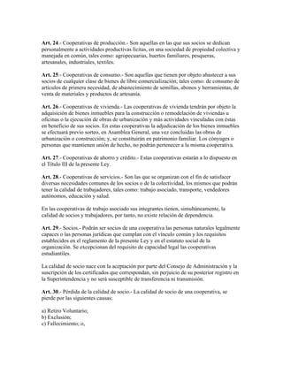 Art. 24.- Cooperativas de producción.- Son aquellas en las que sus socios se dedican
personalmente a actividades productivas lícitas, en una sociedad de propiedad colectiva y
manejada en común, tales como: agropecuarias, huertos familiares, pesqueras,
artesanales, industriales, textiles.
Art. 25.- Cooperativas de consumo.- Son aquellas que tienen por objeto abastecer a sus
socios de cualquier clase de bienes de libre comercialización; tales como: de consumo de
artículos de primera necesidad, de abastecimiento de semillas, abonos y herramientas, de
venta de materiales y productos de artesanía.
Art. 26.- Cooperativas de vivienda.- Las cooperativas de vivienda tendrán por objeto la
adquisición de bienes inmuebles para la construcción o remodelación de viviendas u
oficinas o la ejecución de obras de urbanización y más actividades vinculadas con éstas
en beneficio de sus socios. En estas cooperativas la adjudicación de los bienes inmuebles
se efectuará previo sorteo, en Asamblea General, una vez concluidas las obras de
urbanización o construcción; y, se constituirán en patrimonio familiar. Los cónyuges o
personas que mantienen unión de hecho, no podrán pertenecer a la misma cooperativa.
Art. 27.- Cooperativas de ahorro y crédito.- Estas cooperativas estarán a lo dispuesto en
el Título III de la presente Ley.
Art. 28.- Cooperativas de servicios.- Son las que se organizan con el fin de satisfacer
diversas necesidades comunes de los socios o de la colectividad, los mismos que podrán
tener la calidad de trabajadores, tales como: trabajo asociado, transporte, vendedores
autónomos, educación y salud.
En las cooperativas de trabajo asociado sus integrantes tienen, simultáneamente, la
calidad de socios y trabajadores, por tanto, no existe relación de dependencia.
Art. 29.- Socios.- Podrán ser socios de una cooperativa las personas naturales legalmente
capaces o las personas jurídicas que cumplan con el vínculo común y los requisitos
establecidos en el reglamento de la presente Ley y en el estatuto social de la
organización. Se excepcionan del requisito de capacidad legal las cooperativas
estudiantiles.
La calidad de socio nace con la aceptación por parte del Consejo de Administración y la
suscripción de los certificados que correspondan, sin perjuicio de su posterior registro en
la Superintendencia y no será susceptible de transferencia ni transmisión.
Art. 30.- Pérdida de la calidad de socio.- La calidad de socio de una cooperativa, se
pierde por las siguientes causas:
a) Retiro Voluntario;
b) Exclusión;
c) Fallecimiento; o,
 