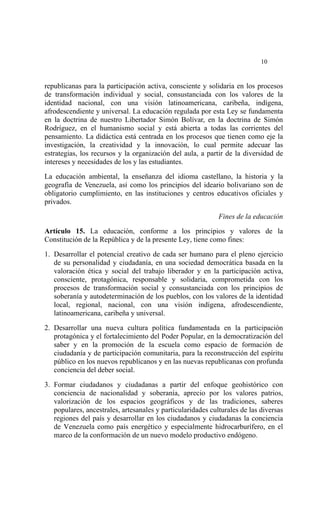  




                                                                            10


republicanas para la participación activa, consciente y solidaria en los procesos
de transformación individual y social, consustanciada con los valores de la
identidad nacional, con una visión latinoamericana, caribeña, indígena,
afrodescendiente y universal. La educación regulada por esta Ley se fundamenta
en la doctrina de nuestro Libertador Simón Bolívar, en la doctrina de Simón
Rodríguez, en el humanismo social y está abierta a todas las corrientes del
pensamiento. La didáctica está centrada en los procesos que tienen como eje la
investigación, la creatividad y la innovación, lo cual permite adecuar las
estrategias, los recursos y la organización del aula, a partir de la diversidad de
intereses y necesidades de los y las estudiantes.

La educación ambiental, la enseñanza del idioma castellano, la historia y la
geografía de Venezuela, así como los principios del ideario bolivariano son de
obligatorio cumplimiento, en las instituciones y centros educativos oficiales y
privados.

                                                             Fines de la educación

Artículo 15. La educación, conforme a los principios y valores de la
Constitución de la República y de la presente Ley, tiene como fines:

1. Desarrollar el potencial creativo de cada ser humano para el pleno ejercicio
   de su personalidad y ciudadanía, en una sociedad democrática basada en la
   valoración ética y social del trabajo liberador y en la participación activa,
   consciente, protagónica, responsable y solidaria, comprometida con los
   procesos de transformación social y consustanciada con los principios de
   soberanía y autodeterminación de los pueblos, con los valores de la identidad
   local, regional, nacional, con una visión indígena, afrodescendiente,
   latinoamericana, caribeña y universal.

2. Desarrollar una nueva cultura política fundamentada en la participación
   protagónica y el fortalecimiento del Poder Popular, en la democratización del
   saber y en la promoción de la escuela como espacio de formación de
   ciudadanía y de participación comunitaria, para la reconstrucción del espíritu
   público en los nuevos republicanos y en las nuevas republicanas con profunda
   conciencia del deber social.

3. Formar ciudadanos y ciudadanas a partir del enfoque geohistórico con
   conciencia de nacionalidad y soberanía, aprecio por los valores patrios,
   valorización de los espacios geográficos y de las tradiciones, saberes
   populares, ancestrales, artesanales y particularidades culturales de las diversas
   regiones del país y desarrollar en los ciudadanos y ciudadanas la conciencia
   de Venezuela como país energético y especialmente hidrocarburífero, en el
   marco de la conformación de un nuevo modelo productivo endógeno.
 