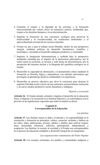 




                                                                          11


4. Fomentar el respeto a la dignidad de las personas y la formación
   transversalizada por valores éticos de tolerancia, justicia, solidaridad, paz,
   respeto a los derechos humanos y la no discriminación.

5. Impulsar la formación de una conciencia ecológica para preservar la
   biodiversidad y la sociodiversidad, las condiciones ambientales y el
   aprovechamiento racional de los recursos naturales.

6. Formar en, por y para el trabajo social liberador, dentro de una perspectiva
   integral, mediante políticas de desarrollo humanístico, científico y
   tecnológico, vinculadas al desarrollo endógeno productivo y sustentable.

7. Impulsar la integración latinoamericana y caribeña bajo la perspectiva
   multipolar orientada por el impulso de la democracia participativa, por la
   lucha contra la exclusión, el racismo y toda forma de discriminación, por la
   promoción del desarme nuclear y la búsqueda del equilibrio ecológico en el
   mundo.

8. Desarrollar la capacidad de abstracción y el pensamiento crítico mediante la
   formación en filosofía, lógica y matemáticas, con métodos innovadores que
   privilegien el aprendizaje desde la cotidianidad y la experiencia.

9. Desarrollar un proceso educativo que eleve la conciencia para alcanzar la
   suprema felicidad social a través de una estructura socioeconómica incluyente
   y un nuevo modelo productivo social, humanista y endógeno.

                                                            Deporte y recreación

Artículo 16. El Estado atiende, estimula e impulsa el desarrollo de la educación
física, el deporte y la recreación en el Sistema Educativo, en concordancia con lo
previsto en las legislaciones especiales que sobre la materia se dicten.

                                Capítulo II
                       Corresponsables de la Educación

                                                                     Las familias

Artículo 17. Las familias tienen el deber, el derecho y la responsabilidad en la
orientación y formación en principios, valores, creencias, actitudes y hábitos en
los niños, niñas, adolescentes, jóvenes, adultos y adultas, para cultivar respeto,
amor, honestidad, tolerancia, reflexión, participación, independencia y
aceptación. Las familias, la escuela, la sociedad y el Estado son corresponsables
en el proceso de educación ciudadana y desarrollo integral de sus integrantes.

                             Las organizaciones comunitarias del Poder Popular

Artículo 18. Los consejos comunales, los pueblos y comunidades indígenas y
 