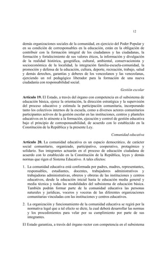  




                                                                             12


demás organizaciones sociales de la comunidad, en ejercicio del Poder Popular y
en su condición de corresponsables en la educación, están en la obligación de
contribuir con la formación integral de los ciudadanos y las ciudadanas, la
formación y fortalecimiento de sus valores éticos, la información y divulgación
de la realidad histórica, geográfica, cultural, ambiental, conservacionista y
socioeconómica de la localidad, la integración familia-escuela-comunidad, la
promoción y defensa de la educación, cultura, deporte, recreación, trabajo, salud
y demás derechos, garantías y deberes de los venezolanos y las venezolanas,
ejerciendo un rol pedagógico liberador para la formación de una nueva
ciudadanía con responsabilidad social.

                                                                    Gestión escolar

Artículo 19. El Estado, a través del órgano con competencia en el subsistema de
educación básica, ejerce la orientación, la dirección estratégica y la supervisión
del proceso educativo y estimula la participación comunitaria, incorporando
tanto los colectivos internos de la escuela, como a diversos actores comunitarios
participantes activos de la gestión escolar en las instituciones, centros y planteles
educativos en lo atinente a la formación, ejecución y control de gestión educativa
bajo el principio de corresponasabilidad, de acuerdo con lo establecido en la
Constitución de la República y la presente Ley.

                                                              Comunidad educativa

Artículo 20. La comunidad educativa es un espacio democrático, de carácter
social comunitario, organizado, participativo, cooperativo, protagónico y
solidario. Sus integrantes actuarán en el proceso de educación ciudadana de
acuerdo con lo establecido en la Constitución de la República, leyes y demás
normas que rigen el Sistema Educativo. A tales efectos:

1. La comunidad educativa está conformada por padres, madres, representantes,
   responsables, estudiantes, docentes, trabajadores administrativos y
   trabajadoras administrativas, obreros y obreras de las instituciones y centros
   educativos, desde la educación inicial hasta le educación media general y
   media técnica y todas las modalidades del subsistema de educación básica.
   También podrán formar parte de la comunidad educativa las personas
   naturales y jurídicas, voceros y voceras de las diferentes organizaciones
   comunitarias vinculadas con las instituciones y centros educativos.

2. La organización y funcionamiento de la comunidad educativa se regirá por la
   normativa legal que a tal efecto se dicte, la cual deberá desarrollar las normas
   y los procedimientos para velar por su cumplimiento por parte de sus
   integrantes.

El Estado garantiza, a través del órgano rector con competencia en el subsistema
 