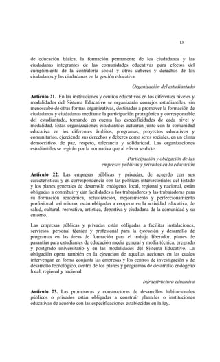  




                                                                           13


de educación básica, la formación permanente de los ciudadanos y las
ciudadanas integrantes de las comunidades educativas para efectos del
cumplimiento de la contraloría social y otros deberes y derechos de los
ciudadanos y las ciudadanas en la gestión educativa.

                                                   Organización del estudiantado

Artículo 21. En las instituciones y centros educativos en los diferentes niveles y
modalidades del Sistema Educativo se organizarán consejos estudiantiles, sin
menoscabo de otras formas organizativas, destinadas a promover la formación de
ciudadanos y ciudadanas mediante la participación protagónica y corresponsable
del estudiantado, tomando en cuenta las especificidades de cada nivel y
modalidad. Estas organizaciones estudiantiles actuarán junto con la comunidad
educativa en los diferentes ámbitos, programas, proyectos educativos y
comunitarios, ejerciendo sus derechos y deberes como seres sociales, en un clima
democrático, de paz, respeto, tolerancia y solidaridad. Las organizaciones
estudiantiles se regirán por la normativa que al efecto se dicte.

                                              Participación y obligación de las
                                   empresas públicas y privadas en la educación
Artículo 22. Las empresas públicas y privadas, de acuerdo con sus
características y en correspondencia con las políticas intersectoriales del Estado
y los planes generales de desarrollo endógeno, local, regional y nacional, están
obligadas a contribuir y dar facilidades a los trabajadores y las trabajadoras para
su formación académica, actualización, mejoramiento y perfeccionamiento
profesional; así mismo, están obligadas a cooperar en la actividad educativa, de
salud, cultural, recreativa, artística, deportiva y ciudadana de la comunidad y su
entorno.

Las empresas públicas y privadas están obligadas a facilitar instalaciones,
servicios, personal técnico y profesional para la ejecución y desarrollo de
programas en las áreas de formación para el trabajo liberador, planes de
pasantías para estudiantes de educación media general y media técnica, pregrado
y postgrado universitario y en las modalidades del Sistema Educativo. La
obligación opera también en la ejecución de aquellas acciones en las cuales
intervengan en forma conjunta las empresas y los centros de investigación y de
desarrollo tecnológico, dentro de los planes y programas de desarrollo endógeno
local, regional y nacional.

                                                        Infraestructura educativa

Artículo 23. Las promotoras y constructoras de desarrollos habitacionales
públicos o privados están obligadas a construir planteles o instituciones
educativas de acuerdo con las especificaciones establecidas en la ley.
 