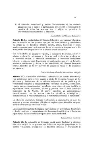  




                                                                            15


    b. El desarrollo institucional y óptimo funcionamiento de las misiones
       educativas para el acceso, la permanencia, prosecución y culminación de
       estudios de todas las personas, con el objeto de garantizar la
       universalización del derecho a la educación.

                                              Modalidades del Sistema Educativo

Artículo 26. Las modalidades del Sistema Educativo son variantes educativas
para la atención de las personas que por sus características y condiciones
específicas de su desarrollo integral, cultural, étnico, lingüístico y otras,
requieren adaptaciones curriculares de forma permanente o temporal con el fin
de responder a las exigencias de los diferentes niveles educativos.

Son modalidades: La educación especial, la educación de jóvenes, adultos y
adultas, la educación en fronteras, la educación rural, la educación para las artes,
la educación militar, la educación intercultural, la educación intercultural
bilingüe, y otras que sean determinada por reglamento o por ley. La duración,
requisitos, certificados y títulos de las modalidades del Sistema Educativo
estarán definidos en la ley especial de educación básica y de educación
universitaria.

                                  Educación intercultural e intercultural bilingüe

Artículo 27. La educación intercultural transversaliza al Sistema Educativo y
crea condiciones para su libre acceso a través de programas basados en los
principios y fundamentos de las culturas originarias de los pueblos y de
comunidades indígenas y afrodescendientes, valorando su idioma, cosmovisión,
valores, saberes, conocimientos y mitologías entre otros, así como también su
organización social, económica, política y jurídica, todo lo cual constituye
patrimonio de la Nación. El acervo autóctono es complementado
sistemáticamente con los aportes culturales, científicos, tecnológicos y
humanísticos de la Nación venezolana y el patrimonio cultural de la humanidad.

La educación intercultural bilingüe es obligatoria e irrenunciable en todos los
planteles y centros educativos ubicados en regiones con población indígena,
hasta el subsistema de educación básica.

La educación intercultural bilingüe se regirá por una ley especial que desarrollará
el diseño curricular, el calendario escolar, los materiales didácticos, la formación
y pertinencia de los docentes correspondientes a esta modalidad.

                                                           Educación en fronteras

Artículo 28. La educación en fronteras tendrá como finalidad la atención
educativa integral de las personas que habitan en espacios geográficos de la
frontera venezolana, favoreciendo su desarrollo armónico y propiciando el
 