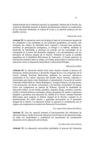  




                                                                            16


fortalecimiento de la soberanía nacional, la seguridad y defensa de la Nación, los
valores de identidad nacional, la defensa del patrimonio cultural, la comprensión
de las relaciones bilaterales, la cultura de la paz y la amistad recíproca con los
pueblos vecinos.

                                                                   Educación rural

Artículo 29. La educación rural está dirigida al logro de la formación integral de
los ciudadanos y las ciudadanas en sus contextos geográficos; así mismo, está
orientada por valores de identidad local, regional y nacional para propiciar,
mediante su participación protagónica, el arraigo a su hábitat, mediante el
desarrollo de habilidades y destrezas de acuerdo con las necesidades de la
comunidad en el marco del desarrollo endógeno y en correspondencia con los
principios de defensa integral de la Nación. Teniendo en cuenta la realidad
geopolítica de la República Bolivariana de Venezuela, el Estado garantiza la
articulación armónica entre el campo y la ciudad, potenciando la relación entre la
educación rural y la educación intercultural e intercultural bilingüe.

                                                                 Educación militar
Artículo 30. La educación militar tiene como función orientar el proceso de
formación, perfeccionamiento y desarrollo integral de los y las integrantes de la
Fuerza Armada Nacional Bolivariana mediante los procesos educativos
sustentados en los valores superiores del Estado, éticos, morales, culturales e
intelectuales que tienen como fundamento el pensamiento y la acción de nuestro
Libertador Simón Bolívar, Simón Rodríguez y Ezequiel Zamora, los precursores
y las precursores, los héroes venezolanos y las heroínas venezolanas. El órgano
rector con competencia en materia de Defensa, ejercerá la modalidad de
educación militar, en tal sentido, planifica, organiza, dirige, actualiza, controla,
evalúa y formula políticas, estrategias, planes, programas de estudio y proyectos
dirigidos a garantizar una educación de calidad en la Fuerza Armada Nacional
Bolivariana, para asegurar la defensa integral de la Nación, cooperar en el
mantenimiento del orden interno y participar activamente en el desarrollo
integral de la Nación. La educación militar se ejercerá en coordinación con el
órgano con competencia en materia de Educación Universitaria.

                                                 Ley especial de educación básica

Artículo 31. Una ley especial normará el funcionamiento del subsistema de
educación básica, desde el nivel de educación inicial hasta el de educación media
en todas sus modalidades y establecerá los mecanismos de coordinación
necesarios con la educación universitaria.

                                                        La educación universitaria

Artículo 32. La educación universitaria profundiza el proceso de formación
 